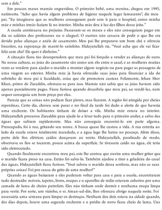 sem a dele.”
Em poucos meses mamãe engravidou. O primeiro bebê, uma menina, chegou em 1995,
natimorta. “Acho que havia algum problema de higiene naquele lugar lamacento”, diz meu
pai. “Eu imaginava que as mulheres conseguiam parir sem ir para o hospital, como minha
mãe e minhas irmãs faziam lá no interior. Minha mãe deu à luz dez filhos desse jeito.”
A escola continuava no prejuízo. Passavam-se os meses e eles não conseguiam pagar em
dia os salários dos professores ou o aluguel. O ourives não cessava de pedir o que lhe era
devido pelas alianças e anéis de casamento. Meu pai lhe preparava um bom chá e oferecia
biscoitos, na esperança de mantê-lo satisfeito. Hidayatullah ria. “Você acha que ele vai ficar
feliz com chá? Ele quer é dinheiro.”
A situação ficou tão desesperadora que meu pai foi forçado a vender as alianças de ouro.
Na nossa cultura, as joias do casamento são como um elo entre o casal, e as mulheres muitas
vezes as vendem para ajudar o marido a montar algum negócio ou para pagar as passagens de
uma viagem ao exterior. Minha mãe já havia oferecido suas joias para financiar a ida do
sobrinho de meu pai à faculdade, coisa que ele prometera custear. Felizmente, Jehan Sher
Khan, primo de Ziauddin, ofereceu-se para isso. Mamãe não sabia que as joias haviam sido
apenas parcialmente pagas. Ficou furiosa quando descobriu que meu pai, ao vendê-las, nem
sequer conseguiu um bom preço por elas.
Parecia que as coisas não podiam ficar piores, mas ficaram. A região foi atingida por cheias
repentinas. Certo dia, choveu sem parar e no final da tarde foi dado o alerta de que haveria
uma enchente. Os habitantes tinham de deixar a vila. Minha mãe estava no interior.
Hidayatullah procurou Ziauddin para ajudá-lo a levar tudo para o primeiro andar, a salvo das
águas que subiam rapidamente. Mas não conseguiu encontrá-lo em parte alguma.
Preocupado, foi à rua, gritando seu nome. A busca quase lhe custou a vida. A rua estreita ao
lado da escola estava totalmente inundada, e a água logo lhe bateu no pescoço. Além disso,
perto dele fios elétricos caídos dançavam ao vento. Hidayatullah, paralisado de medo,
observava os fios se tocarem, pouco acima da superfície. Se tivessem caído na água, ele teria
sido eletrocutado.
Quando finalmente encontrou meu pai, este lhe contou que ouvira uma mulher gritar que
o marido ficara preso na casa. Então foi salvá-lo. Também ajudou a tirar a geladeira do casal
das águas. Hidayatullah ficou furioso. “Você salvou o marido dessa senhora, mas não as suas
próprias coisas! Foi por causa do grito de uma mulher?”
Quando as águas baixaram e eles puderam voltar para casa e para a escola, encontraram
tudo destruído: móveis, tapetes, livros, roupas e o aparelho de rádio estavam cobertos por uma
camada de lama de cheiro putrefato. Eles não tinham onde dormir e nenhuma roupa limpa
para vestir. Por sorte, um vizinho, o sr. Aman-ud-din, lhes ofereceu abrigo naquela noite. Foi
necessária uma semana para limpar os destroços. Nenhum dos dois estava na cidade quando,
dez dias depois, houve uma segunda enchente e o prédio de novo ficou cheio de lama. Uns
 