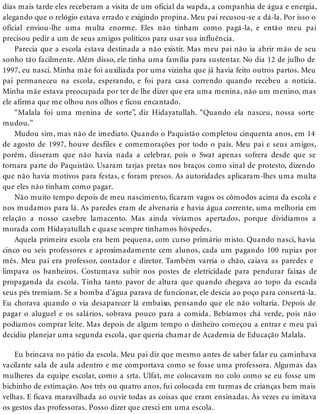 dias mais tarde eles receberam a visita de um oficial da wapda, a companhia de água e energia,
alegando que o relógio estava errado e exigindo propina. Meu pai recusou-se a dá-la. Por isso o
oficial enviou-lhe uma multa enorme. Eles não tinham como pagá-la, e então meu pai
precisou pedir a um de seus amigos políticos para usar sua influência.
Parecia que a escola estava destinada a não existir. Mas meu pai não ia abrir mão de seu
sonho tão facilmente. Além disso, ele tinha uma família para sustentar. No dia 12 de julho de
1997, eu nasci. Minha mãe foi auxiliada por uma vizinha que já havia feito outros partos. Meu
pai permaneceu na escola, esperando, e foi para casa correndo quando recebeu a notícia.
Minha mãe estava preocupada por ter de lhe dizer que era uma menina, não um menino, mas
ele afirma que me olhou nos olhos e ficou encantado.
“Malala foi uma menina de sorte”, diz Hidayatullah. “Quando ela nasceu, nossa sorte
mudou.”
Mudou sim, mas não de imediato. Quando o Paquistão completou cinquenta anos, em 14
de agosto de 1997, houve desfiles e comemorações por todo o país. Meu pai e seus amigos,
porém, disseram que não havia nada a celebrar, pois o Swat apenas sofrera desde que se
tornara parte do Paquistão. Usaram tarjas pretas nos braços como sinal de protesto, dizendo
que não havia motivos para festas, e foram presos. As autoridades aplicaram-lhes uma multa
que eles não tinham como pagar.
Não muito tempo depois de meu nascimento, ficaram vagos os cômodos acima da escola e
nos mudamos para lá. As paredes eram de alvenaria e havia água corrente, uma melhoria em
relação a nosso casebre lamacento. Mas ainda vivíamos apertados, porque dividíamos a
morada com Hidayatullah e quase sempre tínhamos hóspedes.
Aquela primeira escola era bem pequena, com curso primário misto. Quando nasci, havia
cinco ou seis professores e aproximadamente cem alunos, cada um pagando 100 rupias por
mês. Meu pai era professor, contador e diretor. Também varria o chão, caiava as paredes e
limpava os banheiros. Costumava subir nos postes de eletricidade para pendurar faixas de
propaganda da escola. Tinha tanto pavor de altura que quando chegava ao topo da escada
seus pés tremiam. Se a bomba d’água parava de funcionar, ele descia ao poço para consertá-la.
Eu chorava quando o via desaparecer lá embaixo, pensando que ele não voltaria. Depois de
pagar o aluguel e os salários, sobrava pouco para a comida. Bebíamos chá verde, pois não
podíamos comprar leite. Mas depois de algum tempo o dinheiro começou a entrar e meu pai
decidiu planejar uma segunda escola, que queria chamar de Academia de Educação Malala.
Eu brincava no pátio da escola. Meu pai diz que mesmo antes de saber falar eu caminhava
vacilante sala de aula adentro e me comportava como se fosse uma professora. Algumas das
mulheres da equipe escolar, como a srta. Ulfat, me colocavam no colo como se eu fosse um
bichinho de estimação. Aos três ou quatro anos, fui colocada em turmas de crianças bem mais
velhas. E ficava maravilhada ao ouvir todas as coisas que eram ensinadas. Às vezes eu imitava
os gestos das professoras. Posso dizer que cresci em uma escola.
 