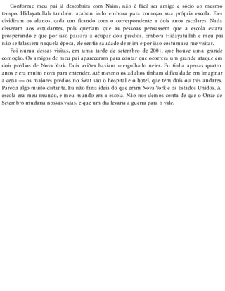 Conforme meu pai já descobrira com Naim, não é fácil ser amigo e sócio ao mesmo
tempo. Hidayatullah também acabou indo embora para começar sua própria escola. Eles
dividiram os alunos, cada um ficando com o correspondente a dois anos escolares. Nada
disseram aos estudantes, pois queriam que as pessoas pensassem que a escola estava
prosperando e que por isso passara a ocupar dois prédios. Embora Hidayatullah e meu pai
não se falassem naquela época, ele sentia saudade de mim e por isso costumava me visitar.
Foi numa dessas visitas, em uma tarde de setembro de 2001, que houve uma grande
comoção. Os amigos de meu pai apareceram para contar que ocorrera um grande ataque em
dois prédios de Nova York. Dois aviões haviam mergulhado neles. Eu tinha apenas quatro
anos e era muito nova para entender. Até mesmo os adultos tinham dificuldade em imaginar
a cena — os maiores prédios no Swat são o hospital e o hotel, que têm dois ou três andares.
Parecia algo muito distante. Eu não fazia ideia do que eram Nova York e os Estados Unidos. A
escola era meu mundo, e meu mundo era a escola. Não nos demos conta de que o Onze de
Setembro mudaria nossas vidas, e que um dia levaria a guerra para o vale.
 