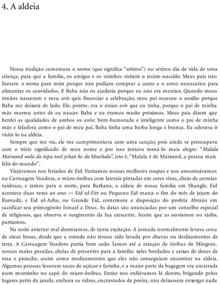 4. A aldeia
Nossa tradição comemora o woma (que significa “sétimo”) no sétimo dia de vida de uma
criança, para que a família, os amigos e os vizinhos visitem o recém-nascido. Meus pais não
fizeram o woma para mim porque não podiam comprar a carne e o arroz necessários para
alimentar os convidados. E Baba não os ajudaria porque eu não era menino. Quando meus
irmãos nasceram e meu avô quis financiar a celebração, meu pai recusou o auxílio porque
Baba me deixara de lado. Ele, porém, era o único avô que eu tinha, porque o pai de minha
mãe morreu antes de eu nascer. Baba e eu éramos muito próximos. Meus pais dizem que
herdei as qualidades de ambos os avôs: bem-humorada e inteligente como o pai de minha
mãe e faladora como o pai de meu pai. Baba tinha uma barba longa e branca. Eu adorava ir
visitá-lo na aldeia.
Sempre que me via, ele me cumprimentava com uma canção, pois ainda se preocupava
com o triste significado de meu nome e por isso tentava torná-lo mais alegre: “Malala
Maiwand wala da tapa tool jehan ke da khushala”, isto é, “Malala é de Maiwand, a pessoa mais
feliz do mundo”.
Viajávamos nos feriados de Eid. Vestíamos nossas melhores roupas e nos amontoávamos
na Carruagem Voadora, o micro-ônibus com laterais pintadas em cores vivas, cheio de correias
ruidosas, e íamos para o norte, para Barkana, a aldeia de nossa família em Shangla. Eid
acontece duas vezes ao ano — Eid ul-Fitr ou Pequeno Eid marca o fim do mês de jejum do
Ramadã, e Eid ul-Azha, ou Grande Eid, comemora a disposição do profeta Abraão em
sacrificar seu primogênito Ismael a Deus. As datas são anunciadas por um conselho especial
de religiosos, que observa o surgimento da lua crescente. Assim que as ouvíamos no rádio,
partíamos.
Na noite anterior mal dormíamos, de tanta excitação. A jornada normalmente levava cerca
de cinco horas, desde que a estrada não tivesse sido lavada por chuvas ou deslizamentos de
terra. A Carruagem Voadora partia bem cedo. Íamos até a estação de ônibus de Mingora,
nossas malas pesadas, cheias de presentes para a família: xales bordados e caixas de doces de
rosa e pistache, assim como medicamentos que eles não conseguiam encontrar na aldeia.
Algumas pessoas levavam sacos de açúcar e farinha, e a maior parte da bagagem era amarrada
num montinho no capô do micro-ônibus. Então nos enfiávamos lá dentro, brigando pelos
lugares perto da janela, embora os vidros, encrustados de poeira, não deixassem enxergar nada
 