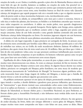 orações da tarde, as asr. Então, à noitinha, quando o pico alvo da Montanha Branca estava até
mais belo do que de manhã, fazíamos as makkan, ou orações da noite. Era possível ver a
Montanha Branca de todos os lugares, e meu pai me contou que costumava pensar nela como
um símbolo de paz para nossa terra, uma bandeira branca ao final do nosso vale. Quando
criança, ele imaginava que aquele pequeno vale era o mundo todo, e que se alguém ousasse ir
além do ponto onde as duas montanhas beijavam o céu, inevitavelmente cairia.
Embora nascida na cidade, eu compartilhava com meu pai o amor à natureza. Amava o
solo rico, o verdor das plantas, das lavouras, os búfalos e as borboletas amarelas que voavam a
meu redor enquanto eu caminhava. A aldeia era muito pobre, mas quando chegávamos
nossos parentes organizavam um grande banquete. Havia tigelas com frango, arroz, espinafre
local e cordeiro temperado, que as mulheres coziam sobre o fogo, seguidas por pratos com
maçãs crocantes, fatias de um bolo amarelo e uma grande chaleira contendo chá com leite.
Nenhuma criança tinha brinquedos ou livros. Os meninos jogavam críquete em um barranco,
e até mesmo a bola era feita de sacos plásticos amarrados com elásticos de borracha.
A aldeia era um lugar esquecido. A água precisava ser carregada da fonte. As poucas casas
de alvenaria eram construídas por famílias cujos filhos ou pais haviam partido para o sul a fim
de trabalhar nas minas, ou no Golfo, de onde mandavam dinheiro. Existem 40 milhões de
pachtuns, dos quais vivem fora da terra natal cerca de 10 milhões. Meu pai disse que é triste o
fato de eles não poderem voltar, uma vez que precisam continuar trabalhando para manter a
família. Havia famílias compostas só por mulheres. Os homens voltavam apenas uma vez por
ano, para fazer um novo bebê, e retornavam nove meses depois.
Espalhadas de alto a baixo pelas montanhas, as casas de pau a pique, como a de meu avô,
muitas vezes desmoronavam nas cheias. Às vezes as crianças morriam de frio no inverno. Não
havia hospital. Apenas Sharpur contava com uma clínica. Se alguém ficasse doente nas outras
aldeias, precisava ser carregado até Sharpur, pelos familiares, em uma maca de madeira que
chamávamos jocosamente de “ambulância de Shangla”. Se houvesse algum problema sério,
seria necessário fazer uma longa viagem de ônibus até Mingora, a menos que a família do
doente tivesse a sorte de conhecer alguém que possuísse um carro.
Os políticos costumam aparecer só em época de eleição, prometendo estradas, eletricidade,
água tratada e escolas, e dando dinheiro e geradores para pessoas influentes, que chamamos
de “interesseiros” e que devem instruir suas comunidades sobre como votar. Evidentemente,
isso só se aplica aos homens — as mulheres de nossa região não votam. Então eles sumiam na
direção de Islamabad, se fossem eleitos para a Assembleia Nacional, ou para Peshawar, se
fossem eleitos para a Assembleia Provincial, e não tínhamos mais notícia deles nem de suas
promessas.
Minhas primas faziam troça de mim por causa de meus trejeitos urbanos. Eu não gostava
de andar descalça, lia livros, tinha um sotaque diferente e usava gírias de Mingora. Minhas
roupas muitas vezes eram compradas em lojas e não feitas em casa, como as delas. Meus
 