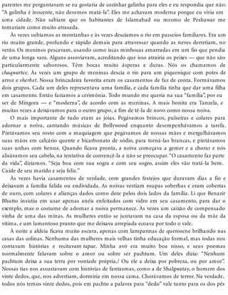 parentes me perguntavam se eu gostaria de cozinhar galinha para eles e eu respondia que não:
“A galinha é inocente, não devemos matá-la”. Eles me achavam moderna porque eu vivia em
uma cidade. Não sabiam que os habitantes de Islamabad ou mesmo de Peshawar me
tomariam como muito atrasada.
Às vezes subíamos as montanhas e às vezes descíamos o rio em passeios familiares. Era um
rio muito grande, profundo e rápido demais para atravessar quando as neves derretiam, no
verão. Os meninos pescavam, usando como iscas minhocas amarradas em um fio que pendia
de uma longa vara. Alguns assoviavam, acreditando que isso atrairia os peixes — que não são
particularmente saborosos. Têm bocas muito ásperas e duras. Nós os chamamos de
chaqwartee. Às vezes um grupo de meninas descia o rio para um piquenique com potes de
arroz e sherbet. Nossa brincadeira favorita eram os casamentos de faz de conta. Formávamos
dois grupos. Cada um deles representava uma família, e cada família tinha que dar uma filha
em casamento. Então fazíamos a cerimônia. Todo mundo me queria na sua “família”, por eu
ser de Mingora — e “moderna”, de acordo com as meninas. A mais bonita era Tanzela, e
muitas vezes a deixávamos para o outro grupo, a fim de tê-la de novo como nossa noiva.
O mais importante de tudo eram as joias. Pegávamos brincos, pulseiras e colares para
adornar a noiva, cantando músicas de Bollywood enquanto desempenhávamos a tarefa.
Pintávamos seu rosto com a maquiagem que pegávamos de nossas mães e mergulhávamos
suas mãos em calcário quente e bicarbonato de sódio, para torná-las brancas, e pintávamos
suas unhas com henna. Quando ficava pronta, a noiva começava a gemer e a chorar e nós
alisávamos seu cabelo, na tentativa de convencê-la a não se preocupar. “O casamento faz parte
da vida”, dizíamos. “Seja boa com sua sogra e com seu sogro, assim eles vão tratá-la bem.
Cuide de seu marido e seja feliz.”
Às vezes havia casamentos de verdade, com grandes festejos que duravam dias a fio e
deixavam a família falida ou endividada. As noivas vestiam roupas soberbas e eram cobertas
de ouro, com colares e alianças dados como dote pelos dois lados da família. Li que Benazir
Bhutto insistiu em usar apenas anéis enfeitados com vidro em seu casamento, para dar o
exemplo, mas o costume de adornar a noiva permanece. Às vezes um caixão de compensado
vinha de uma das minas. As mulheres então se juntavam na casa da esposa ou da mãe da
vítima, e um lamentoso pranto que me deixava arrepiada ecoava por todo o vale.
À noite a aldeia ficava muito escura, apenas com lamparinas de querosene brilhando nas
casas das colinas. Nenhuma das mulheres mais velhas tinha educação formal, mas todas nos
contavam histórias e recitavam tapae. Minha avó era muito boa nisso, e seus poemas
normalmente falavam sobre o amor ou sobre ser pachtum. Um deles dizia: “Nenhum
pachtum deixa a sua terra por vontade própria./ Ou ele a deixa por pobreza, ou por amor”.
Nossas tias nos assustavam com histórias de fantasmas, como a de Shalgwatay, o homem dos
vinte dedos, que, nos advertiam, dormiria em nossa cama. Chorávamos de terror. Na verdade,
todos nós temos vinte dedos, pois em pachto a palavra para “dedo” vale tanto para os dos pés
 