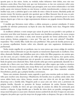 quanto para os das mãos. Assim, na verdade, todos tínhamos vinte dedos, mas não nos
dávamos conta disso. Para fazer com que nos lavássemos, as tias nos contavam sobre uma
mulher assustadora chamada Shashaka, que perseguia, com suas mãos enlameadas e seu bafo
podre, quem não tomasse banho ou não lavasse o cabelo, transformando a criança em uma
mulher suja, com a cabeleira igual a um ninho de ratos e cheia de insetos. Shashaka podia até
mesmo matar. No inverno, quando não queriam que os filhos ficassem fora de casa, os pais
contavam a história do leão ou do tigre que sempre precisam dar o primeiro passo na neve.
Apenas depois que o leão ou o tigre supostamente deixasse sua pegada éramos liberados para
sair à rua.
À medida que ficávamos mais velhos, a aldeia começava a parecer entediante. O único
aparelho de televisão permanecia na hujra de uma das famílias mais ricas. Ninguém tinha
computador.
As mulheres cobriam o rosto sempre que saíam de perto de seus purdah e não podiam se
encontrar nem falar com homens que não fossem seus familiares próximos. Eu usava roupas
mais modernas e não cobria o rosto, nem mesmo quando me tornei adolescente. Um de
meus primos, furioso, perguntou a meu pai: “Por que ela não está coberta?”. Ziauddin
respondeu: “Ela é minha filha. Cuide dos seus problemas”. Mas parte da família pensava que
as pessoas espalhariam boatos sobre nós, dizendo que não seguíamos devidamente o
pashtunwali.
Tenho muito orgulho de ser pachtum, mas às vezes penso que nosso código de conduta
tem muito a dizer, sobretudo no que diz respeito ao tratamento dispensado às mulheres. Uma
delas, chamada Shahida, que trabalhou para nós e tinha três filhas pequenas, me contou que,
aos dez anos, seu pai a vendeu para um velho que já tinha uma esposa, mas queria outra,
mais nova. Meninas desapareciam não só quando se casavam. Havia na aldeia uma garota
linda de quinze anos chamada Sima. Todo mundo sabia que estava apaixonada. Quando via o
amado, ela o fitava com seus belos olhos enfeitados por cílios negros, que todas as meninas
invejavam. Na nossa sociedade, uma moça flertar com um homem causa vergonha à família.
Mas os homens podem flertar! Mais tarde nos disseram que Sima cometera suicídio.
Descobrimos, porém, que a própria família a envenenara.
Temos um costume chamado swara, segundo o qual uma menina pode ser dada a outra
tribo para resolver uma desavença. Oficialmente, foi banido, mas na prática ainda existe. Em
nossa aldeia havia uma viúva, Soraya, casada com um viúvo de um clã que tinha uma
desavença com a família dela. Ninguém pode se casar com um viúvo sem a permissão da
própria família. Quando os parentes de Soraya souberam da união, ficaram furiosos.
Ameaçaram a família do viúvo até que uma jirga de anciãos da aldeia foi convocada para
resolver a disputa. A jirga decidiu que a família do viúvo devia ser punida, entregando sua
moça mais bela para se casar com o homem menos aceitável do clã rival. O rapaz era um joão-
ninguém, tão pobre que o pai da moça teve de pagar todas as despesas. Por que a vida de uma
 