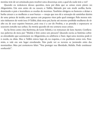 menina tem de ser arruinada para resolver uma desavença com a qual ela nada tem a ver?
Quando eu reclamava dessas questões, meu pai dizia que as coisas eram piores no
Afeganistão. Um ano antes de eu nascer, o Talibã, liderado por um mulá caolho, havia
dominado o país e incendiava as escolas de meninas. Também obrigava os homens a deixar a
barba crescer e as mulheres a usar burcas — roupa que nos dá a sensação de caminhar dentro
de uma peteca de tecido, com apenas um pequeno visor pelo qual enxergar. Pelo menos nós
não tínhamos de vestir isso. O Talibã, dizia meu pai, havia até mesmo proibido mulheres de rir
alto ou de usar sapatos brancos, pois essa é a cor do Profeta, e as prendia e espancava se
usassem esmalte nas unhas. Eu tremia quando ele me contava essas coisas.
Eu lia livros como Ana Karênina, de Leon Tolstói, e os romances de Jane Austen. Confiava
nas palavras de meu pai: “Malala é livre como um pássaro”. Quando ouvia as histórias sobre
as atrocidades que aconteciam no Afeganistão, eu celebrava o Swat. Aqui uma menina pode ir
à escola, eu dizia. Mas o Talibã estava logo ali, na esquina, e era pachtum como nós. Para
mim, o vale era um lugar ensolarado. Não pude ver as nuvens se juntando atrás das
montanhas. Meu pai costumava falar: “Vou proteger sua liberdade, Malala. Pode continuar
sonhando”.
 