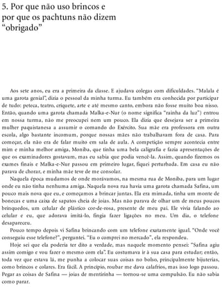 5. Por que não uso brincos e
por que os pachtuns não dizem
“obrigado”
Aos sete anos, eu era a primeira da classe. E ajudava colegas com dificuldades. “Malala é
uma garota genial”, dizia o pessoal da minha turma. Eu também era conhecida por participar
de tudo: peteca, teatro, críquete, arte e até mesmo canto, embora não fosse muito boa nisso.
Então, quando uma garota chamada Malka-e-Nur (o nome significa “rainha da luz”) entrou
em nossa turma, não me preocupei nem um pouco. Ela dizia que desejava ser a primeira
mulher paquistanesa a assumir o comando do Exército. Sua mãe era professora em outra
escola, algo bastante incomum, porque nossas mães não trabalhavam fora de casa. Para
começar, ela não era de falar muito em sala de aula. A competição sempre acontecia entre
mim e minha melhor amiga, Moniba, que tinha uma bela caligrafia e fazia apresentações de
que os examinadores gostavam, mas eu sabia que podia vencê-la. Assim, quando fizemos os
exames finais e Malka-e-Nur passou em primeiro lugar, fiquei perturbada. Em casa eu não
parava de chorar, e minha mãe teve de me consolar.
Naquela época mudamos de onde morávamos, na mesma rua de Moniba, para um lugar
onde eu não tinha nenhuma amiga. Naquela nova rua havia uma garota chamada Safina, um
pouco mais nova que eu, e começamos a brincar juntas. Ela era mimada, tinha um monte de
bonecas e uma caixa de sapatos cheia de joias. Mas não parava de olhar um de meus poucos
brinquedos, um celular de plástico cor-de-rosa, presente de meu pai. Ele vivia falando ao
celular e eu, que adorava imitá-lo, fingia fazer ligações no meu. Um dia, o telefone
desapareceu.
Pouco tempo depois vi Safina brincando com um telefone exatamente igual. “Onde você
conseguiu esse telefone?”, perguntei. “Eu o comprei no mercado”, ela respondeu.
Hoje sei que ela poderia ter dito a verdade, mas naquele momento pensei: “Safina agiu
assim comigo e vou fazer o mesmo com ela”. Eu costumava ir à sua casa para estudar; então,
toda vez que estava lá, me punha a colocar suas coisas no bolso, principalmente bijuterias,
como brincos e colares. Era fácil. A princípio, roubar me dava calafrios, mas isso logo passou.
Pegar as coisas de Safina — joias de mentirinha — tornou-se uma compulsão. Eu não sabia
como parar.
 