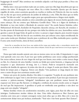 bugigangas de metal?”. Mas continuo me sentindo culpada e até hoje peço perdão a Deus em
minhas preces.
Minha mãe e meu pai revelam tudo um ao outro, e por isso Aba logo descobriu por que eu
andava tão triste. Vi decepção em seus olhos. Eu o tinha frustrado. Queria que ele tivesse
orgulho de mim, como acontecia quando eu recebia os troféus de Primeira do Ano na escola.
Ou no dia em que nossa professora de jardim de infância, a srta. Ulfat, lhe disse que eu tinha
escrito “Só fale em urdu” no quadro-negro, para que aprendêssemos a língua mais rápido.
Meu pai me consolou citando os erros cometidos por alguns de nossos heróis quando estes
eram crianças. Ele me contou que Mahatma Gandhi disse: “Não se é digno de desfrutar a
liberdade se isso não inclui a liberdade de cometer erros”. Na escola líamos histórias sobre
Mohammad Ali Jinnah, fundador do Paquistão. Quando criança, em Karachi, ele estudara à
luz dos postes de iluminação de rua, porque não tinha luz elétrica em casa. Aconselhou outros
garotos a parar de jogar bolas de gude na terra e a passar a jogar críquete, para manter roupas
e mãos limpas. Do lado de fora de seu escritório, meu pai colocou uma cópia emoldurada de
uma carta escrita por Abraham Lincoln para o professor de seu filho, traduzida para o pachto.
É uma carta muito bonita, cheia de bons conselhos:
Ensine-lhe as maravilhas dos bons livros, mas também dê-lhe tempo para meditar sobre o extraordinário mistério dos
pássaros no céu, das abelhas ao sol e das flores numa colina verdejante. Ensine-lhe que é mais honroso errar do que enganar os
outros.
Penso que todo mundo comete um erro ao menos uma vez na vida. O importante é o que
você aprende com esse erro. É por isso que tenho problemas com nosso código pashtunwali.
Em nossa cultura, temos de nos vingar do mal que nos fazem, mas então a coisa nunca chega
ao fim. Se o homem de uma família é morto ou ferido por outro homem, a vingança terá de
recuperar o que chamamos de nang, isto é, a honra. Pode-se recuperá-la matando um
membro da família do agressor. Aí então eles têm de se vingar. E assim por diante. Não existe
limite de tempo para a vingança. Temos um ditado: “Um pachtum se vinga depois de vinte
anos e outro diz que isso aconteceu muito cedo”.
Somos um povo de muitos ditados. Um deles é o seguinte: “A pedra de um pachtum não
deve enferrujar na água”. Isto é, não devemos esquecer nem perdoar. É por isso que raramente
usamos a palavra manana, “obrigado”. Acreditamos que um pachtum nunca haverá de
esquecer um favor que lhe fizeram e é obrigado a retribuir, do mesmo modo como se vingará
do mal que lhe impuserem. A gentileza só pode ser retribuída com gentileza e não deve ser
paga com um simples “obrigado”.
Muitas famílias vivem em condomínios murados, com vigias, para ficar de olho em seus
inimigos. Conhecemos muitas vítimas de rixas. Uma delas chamava-se Sher Zaman, que
estudou com meu pai e sempre conseguiu notas mais altas que as dele. Meu avô e meu tio
costumavam deixar meu pai maluco, zombando: “Você não é tão bom quanto Sher Zaman”.
 