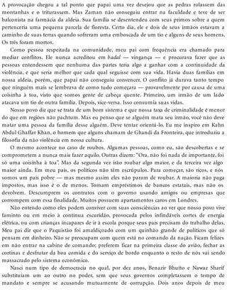 A provocação chegou a tal ponto que papai uma vez desejou que as pedras rolassem das
montanhas e o triturassem. Mas Zaman não conseguiu entrar na faculdade e teve de ser
balconista na farmácia da aldeia. Sua família se desentendeu com seus primos sobre a quem
pertenceria uma pequena parcela de floresta. Certo dia, ele e dois de seus irmãos estavam a
caminho de suas terras quando sofreram uma emboscada de um tio e alguns de seus homens.
Os três foram mortos.
Como pessoa respeitada na comunidade, meu pai com frequência era chamado para
mediar conflitos. Ele nunca acreditou em badal — vingança — e procurava fazer que as
pessoas entendessem que nenhuma das partes teria algo a ganhar com a continuidade da
violência, e que seria melhor que cada qual seguisse com sua vida. Havia duas famílias em
nossa aldeia, porém, que papai não conseguiu convencer. O conflito já durava tanto tempo
que ninguém mais se lembrava de como tudo começara — provavelmente por causa de uma
coisinha à toa, visto que somos gente de cabeça quente. Primeiro, um irmão de um lado
atacava um tio de outra família. Depois, vice-versa. Isso consumia suas vidas.
Nosso povo diz que se trata de um bom sistema e que nossa taxa de criminalidade é menor
do que em regiões não pachtum. Mas eu penso que se alguém mata seu irmão, você não deve
matar uma pessoa da família desse alguém. Deve tentar orientá-lo. Eu me inspiro em Kahn
Abdul Ghaffar Khan, o homem que alguns chamam de Ghandi da Fronteira, que introduziu a
filosofia da não violência em nossa cultura.
O mesmo acontece no caso de roubos. Algumas pessoas, como eu, são descobertas e se
comprometem a nunca mais fazer aquilo. Outras dizem: “Ora, não foi nada de importante, foi
só uma coisinha à toa”. Mas da segunda vez irão roubar algo maior, e da terceira vez algo
maior ainda. Em meu país, os políticos não têm escrúpulos. Para começar, são ricos, e nós
somos um país pobre — mas mesmo assim eles não param de roubar. A maioria não paga
impostos, mas isso é o de menos. Tomam empréstimos de bancos estatais, mas não os
devolvem. Descumprem os contratos com o governo usando amigos ou empresas que
corrompem com essa finalidade. Muitos possuem apartamentos caros em Londres.
Não entendo como eles podem conviver com suas consciências ao ver que nosso povo vive
faminto ou em meio à contínua escuridão, provocada pelos infindáveis cortes de energia
elétrica, ou com crianças incapazes de ir à escola porque seus pais precisam do trabalho delas.
Meu pai diz que o Paquistão foi amaldiçoado com um quinhão grande de políticos que só
pensam em dinheiro. Não se preocupam com quem está no comando da nação. Ficam felizes
em não entrar na cabine de comando; preferem ficar na primeira classe do avião, fechar as
cortinas e desfrutar da boa comida e do serviço de bordo enquanto o resto de nós vai sendo
massacrado pelo sistema econômico.
Nasci num tipo de democracia no qual, por dez anos, Benazir Bhutto e Nawaz Sharif
substituíam um ao outro no poder, sem que seus governos completassem o tempo de
mandato e sempre se acusando mutuamente de corrupção. Dois anos depois de meu
 