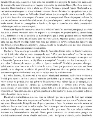 nascimento, porém, os generais mais uma vez assumiram o controle da nação. Isso aconteceu
de maneira tão dramática que mais pareceu coisa saída do cinema. Nawaz Sharif era primeiro-
ministro. Desentendeu-se com o chefe das Forças Armadas, general Pervez Musharraf, e o
exonerou quando o general se encontrava em um avião das linhas aéreas paquistanesas, a pia,
voltando de uma viagem ao Sri Lanka. Sharif estava tão preocupado com a reação do militar
que tentou impedir a aterrissagem. Ordenou que o aeroporto de Karachi apagasse as luzes de
pouso e colocasse carros de bombeiros na pista, para bloquear o avião, mesmo ciente de que
havia outros duzentos passageiros a bordo e de que o aparelho não tinha combustível
suficiente para descer em outro país.
Uma hora depois do anúncio da exoneração de Musharraf na televisão, tanques já estavam
nas ruas e tropas tomavam salas de imprensa e aeroportos. O general Iftikhar, comandante
local, dominou a torre de controle de Karachi para que o avião pudesse pousar. Musharraf
tomou o poder e atirou Sharif numa cela em Forte Attock. Algumas pessoas comemoraram,
uma vez que Sharif era impopular, mas meu pai chorou ao ouvir a notícia. Ele pensava que
não teríamos mais ditaduras militares. Sharif, acusado de traição, foi salvo por seus amigos da
família real saudita, que negociaram seu exílio.
Musharraf foi o quarto governante militar do Paquistão. Como todos os ditadores do país,
ele foi à televisão falar ao país, começando com “Mere aziz hamwatano” — “meus caros
compatriotas” — antes de fazer um longo discurso contra Sharif, dizendo que em seu governo
o Paquistão “perdeu a honra, a dignidade e o respeito”. Prometeu dar fim à corrupção e ir
atrás dos “culpados de saquear e pilhar a riqueza nacional”. Também prometeu divulgar
publicamente seus bens e sua declaração de renda. Disse que governaria durante um breve
período, mas ninguém acreditou. O general Zia prometera ficar no poder noventa dias e
permaneceu por mais de onze anos, até ser morto naquele acidente aéreo.
É a velha história, diz meu pai, e tem razão. Musharraf prometeu acabar com o sistema
feudal, pelo qual as mesmas poucas famílias controlam o país inteiro, e abrir espaço para
rostos novos na política. Mas seu gabinete foi composto pelas velhas figuras de sempre. Mais
uma vez nossa nação foi expulsa da Commonwealth e se tornou uma ovelha negra
internacional. Os americanos já haviam suspendido, um ano antes, a maioria da ajuda que
enviavam ao Paquistão, quando o governo realizou testes nucleares, mas agora quase todos os
países boicotam nossa nação.
Diante de uma história como essa, pode-se entender por que o povo do Swat nem sempre
acha que foi uma boa ideia integrar-se ao Paquistão. De tempos em tempos o Paquistão envia
um novo Comissário Delegado, ou cd, para governar o Swat, da mesma maneira como os
britânicos faziam na época da colonização. Parecia-nos que esses burocratas iam para nossa
província simplesmente para enriquecer antes de voltar para casa. Eles não tinham nenhum
interesse no desenvolvimento do vale. Nosso povo costumava ser subserviente porque na
administração do wali não se admitia nenhuma crítica. Se alguém o ofendia, toda a família do
 