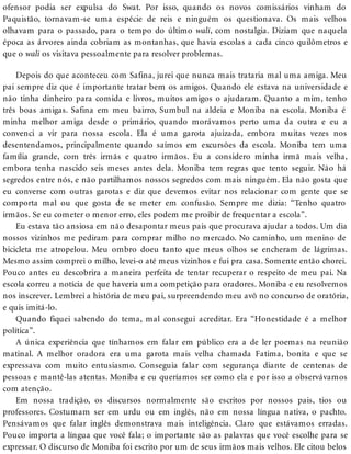 ofensor podia ser expulsa do Swat. Por isso, quando os novos comissários vinham do
Paquistão, tornavam-se uma espécie de reis e ninguém os questionava. Os mais velhos
olhavam para o passado, para o tempo do último wali, com nostalgia. Diziam que naquela
época as árvores ainda cobriam as montanhas, que havia escolas a cada cinco quilômetros e
que o wali os visitava pessoalmente para resolver problemas.
Depois do que aconteceu com Safina, jurei que nunca mais trataria mal uma amiga. Meu
pai sempre diz que é importante tratar bem os amigos. Quando ele estava na universidade e
não tinha dinheiro para comida e livros, muitos amigos o ajudaram. Quanto a mim, tenho
três boas amigas. Safina em meu bairro, Sumbul na aldeia e Moniba na escola. Moniba é
minha melhor amiga desde o primário, quando morávamos perto uma da outra e eu a
convenci a vir para nossa escola. Ela é uma garota ajuizada, embora muitas vezes nos
desentendamos, principalmente quando saímos em excursões da escola. Moniba tem uma
família grande, com três irmãs e quatro irmãos. Eu a considero minha irmã mais velha,
embora tenha nascido seis meses antes dela. Moniba tem regras que tento seguir. Não há
segredos entre nós, e não partilhamos nossos segredos com mais ninguém. Ela não gosta que
eu converse com outras garotas e diz que devemos evitar nos relacionar com gente que se
comporta mal ou que gosta de se meter em confusão. Sempre me dizia: “Tenho quatro
irmãos. Se eu cometer o menor erro, eles podem me proibir de frequentar a escola”.
Eu estava tão ansiosa em não desapontar meus pais que procurava ajudar a todos. Um dia
nossos vizinhos me pediram para comprar milho no mercado. No caminho, um menino de
bicicleta me atropelou. Meu ombro doeu tanto que meus olhos se encheram de lágrimas.
Mesmo assim comprei o milho, levei-o até meus vizinhos e fui pra casa. Somente então chorei.
Pouco antes eu descobrira a maneira perfeita de tentar recuperar o respeito de meu pai. Na
escola correu a notícia de que haveria uma competição para oradores. Moniba e eu resolvemos
nos inscrever. Lembrei a história de meu pai, surpreendendo meu avô no concurso de oratória,
e quis imitá-lo.
Quando fiquei sabendo do tema, mal consegui acreditar. Era “Honestidade é a melhor
política”.
A única experiência que tínhamos em falar em público era a de ler poemas na reunião
matinal. A melhor oradora era uma garota mais velha chamada Fatima, bonita e que se
expressava com muito entusiasmo. Conseguia falar com segurança diante de centenas de
pessoas e mantê-las atentas. Moniba e eu queríamos ser como ela e por isso a observávamos
com atenção.
Em nossa tradição, os discursos normalmente são escritos por nossos pais, tios ou
professores. Costumam ser em urdu ou em inglês, não em nossa língua nativa, o pachto.
Pensávamos que falar inglês demonstrava mais inteligência. Claro que estávamos erradas.
Pouco importa a língua que você fala; o importante são as palavras que você escolhe para se
expressar. O discurso de Moniba foi escrito por um de seus irmãos mais velhos. Ele citou belos
 