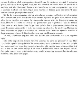poemas de Allama Iqbal, nosso poeta nacional. O meu foi escrito por meu pai. O texto dizia
que se você quiser fazer alguma coisa boa, mas escolher um modo ruim de executá-la, o
resultado será ruim. Da mesma forma, se você escolhe um método bom para fazer algo ruim,
o resultado também será ruim. Papai usou palavras de Lincoln para encerrá-lo: “É mais
honroso errar do que enganar os outros”.
No dia do concurso, apenas oito ou nove alunos apareceram. Moniba falou bem, com
muita compostura, e seu discurso foi mais emotivo e poético do que o meu, embora o meu
talvez tivesse a melhor mensagem. Eu estava muito nervosa antes do discurso, tremendo de
medo. Meu avô foi assistir. Eu sabia que ele queria muito que eu ganhasse, o que me deixava
ainda mais nervosa. Lembrei-me de que meu pai me dissera para respirar profundamente
antes de começar, mas então vi todas as pessoas me olhando e fui em frente. Mantive-me
firme enquanto as páginas dançavam em minhas mãos trêmulas. Quando terminei o
discurso, com as palavras de Lincoln, olhei para meu pai. Ele estava sorrindo.
No final, a comissão julgadora anunciou Moniba como vencedora. Fiquei em segundo
lugar.
Não tinha importância. Lincoln também escreveu na carta ao professor de seu filho:
“Ensine-lhe a perder com galhardia”. Eu quase sempre era a primeira da classe. Mas percebi
que, mesmo que você vença três ou quatro vezes, isso não significa que a próxima vitória será
sua, a não ser com muito esforço. E às vezes é melhor você contar sua própria história.
Comecei a escrever meus próprios discursos e mudei a forma de apresentá-los, fazendo-o de
memória e não lendo num papel.
 