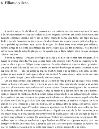 6. Filhos do lixão
À medida que a Escola Khushal começou a atrair mais alunos, nós nos mudamos de novo
e finalmente passamos a ter uma televisão. Meu programa favorito era Shaka Laka Boom, um
desenho animado indiano sobre um menino chamado Sanju que tinha um lápis mágico.
Tudo o que ele desenhava se tornava real. Se desenhasse um legume ou um policial, o legume
ou o policial apareceriam num passe de mágica. Se desenhasse uma cobra por acidente,
bastava apagá-la e a cobra desaparecia. Ele usava o lápis para ajudar as pessoas, e até mesmo
salvou seus pais da ação de gângsteres. Eu queria aquele lápis mágico mais do que qualquer
coisa no mundo.
À noite eu rezava: “Deus, me dê o lápis do Sanju e eu não vou contar para ninguém. É só
deixar na minha cômoda. Vou usá-lo para fazer todo mundo feliz”. Assim que terminava de
rezar, eu abria a gaveta. O lápis nunca apareceu. Eu sabia direitinho a quem ajudar primeiro.
Um pouco mais adiante de nossa casa havia um terreno baldio que as pessoas usavam como
depósito de lixo — não há coleta de lixo no Swat. O local logo se tornou um lixão. Eu não
gostava de caminhar ali perto, pois o cheiro era horrível. Às vezes víamos ratos pretos correndo
por lá, e havia sempre corvos sobrevoando nossas cabeças.
Um dia meus irmãos não estavam em casa e minha mãe pediu que eu jogasse fora umas
cascas de batata e de ovos. Franzi o nariz ao entrar no lixão, espantando moscas e cuidando
para não pisar em nada que pudesse sujar meus sapatos. Enquanto eu jogava o lixo no monte
de restos de alimento em decomposição, vi algo se mexendo e dei um salto. Era uma menina
mais ou menos da minha idade. Seu cabelo estava emaranhado e sua pele, coberta de feridas.
Sua aparência era bem como eu imaginava ser Shashaka, a mulher suja sobre a qual as lendas
da aldeia nos falavam, para fazer com que tomássemos banho. A menina carregava um saco
grande e estava separando o lixo em montes, um de latas, outro de tampas de garrafa, outro
de vidro e outro de papel. Perto dela, meninos aproximavam do lixo ímãs amarrados em fios
de barbante, a fim de encontrar pedaços de metal. Fiquei com vontade de falar com eles, mas
tive medo. Naquela noite, quando meu pai voltou da escola, contei sobre as crianças do lixão e
implorei que voltasse lá comigo. Ele concordou. Tentou até conversar, mas elas fugiram. Ele
explicou que as crianças venderiam o que haviam recolhido por algumas rupias para um
entreposto de lixo, que então faria a revenda com um acréscimo para empresas que pudessem
usar os materiais. No caminho de volta para casa, vi lágrimas caindo de seus olhos.
 