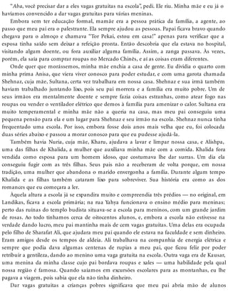 “Aba, você precisar dar a eles vagas gratuitas na escola”, pedi. Ele riu. Minha mãe e eu já o
havíamos convencido a dar vagas gratuitas para várias meninas.
Embora sem ter educação formal, mamãe era a pessoa prática da família, a agente, ao
passo que meu pai era o palestrante. Ela sempre ajudou as pessoas. Papai ficava bravo quando
chegava para o almoço e chamava “Tor Pekai, estou em casa!” apenas para verificar que a
esposa tinha saído sem deixar a refeição pronta. Então descobria que ela estava no hospital,
visitando algum doente, ou fora auxiliar alguma família. Assim, a zanga passava. Às vezes,
porém, ela saía para comprar roupas no Mercado Chinês, e aí as coisas eram diferentes.
Onde quer que morássemos, minha mãe enchia a casa de gente. Eu dividia o quarto com
minha prima Anisa, que viera viver conosco para poder estudar, e com uma garota chamada
Shehnaz, cuja mãe, Sultana, certa vez trabalhara em nossa casa. Shehnaz e sua irmã também
haviam trabalhado juntando lixo, pois seu pai morrera e a família era muito pobre. Um de
seus irmãos era mentalmente doente e sempre fazia coisas estranhas, como atear fogo nas
roupas ou vender o ventilador elétrico que demos à família para amenizar o calor. Sultana era
muito temperamental e minha mãe não a queria na casa, mas meu pai conseguiu uma
pequena pensão para ela e um lugar para Shehnaz e seu irmão na escola. Shehnaz nunca tinha
frequentado uma escola. Por isso, embora fosse dois anos mais velha que eu, foi colocada
duas séries abaixo e passou a morar conosco para que eu pudesse ajudá-la.
Também havia Nuria, cuja mãe, Kharu, ajudava a lavar e limpar nossa casa, e Alishpa,
uma das filhas de Khalida, a mulher que auxiliava minha mãe com a comida. Khalida fora
vendida como esposa para um homem idoso, que costumava lhe dar surras. Um dia ela
conseguiu fugir com as três filhas. Seus pais não a receberam de volta porque, em nossa
tradição, uma mulher que abandona o marido envergonha a família. Durante algum tempo
Khalida e as filhas também cataram lixo para sobreviver. Sua história era como as dos
romances que eu começara a ler.
Àquela altura a escola já se expandira muito e compreendia três prédios — no original, em
Landikas, ficava a escola primária; na rua Yahya funcionava o ensino médio para meninas;
perto das ruínas do templo budista situava-se a escola para meninos, com um grande jardim
de rosas. Ao todo tínhamos cerca de oitocentos alunos, e, embora a escola não estivesse na
verdade dando lucro, meu pai mantinha mais de cem vagas gratuitas. Uma delas era ocupada
pelo filho de Sharafat Ali, que ajudara meu pai quando ele estava na faculdade e sem dinheiro.
Eram amigos desde os tempos de aldeia. Ali trabalhava na companhia de energia elétrica e
sempre que podia dava algumas centenas de rupias a meu pai, que ficou feliz por poder
retribuir a gentileza, dando ao menino uma vaga gratuita na escola. Outra vaga era de Kausar,
uma menina da minha classe cujo pai bordava roupas e xales — uma habilidade pela qual
nossa região é famosa. Quando saíamos em excursões escolares para as montanhas, eu lhe
pagava a viagem, pois sabia que ela não tinha dinheiro.
Dar vagas gratuitas a crianças pobres significava que meu pai abria mão de alunos
 