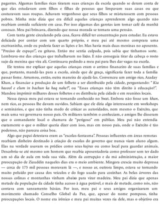 pagantes. Algumas famílias ricas tiraram suas crianças da escola quando se deram conta de
que elas estudavam com filhos e filhas de pessoas que limpavam suas casas ou que
costuravam suas roupas. Achavam vergonhoso que seus filhos se misturassem com pessoas
pobres. Minha mãe dizia que era difícil aquelas crianças aprenderem algo quando não
recebiam comida suficiente em casa. Por isso algumas das garotas iam tomar café da manhã
conosco. Meu pai brincava, dizendo que nossa morada se tornara uma pensão.
Com tanta gente circulando pela casa, ficava difícil ter concentração para estudar. Eu estava
deliciada por contar com um quarto próprio, e meu pai até mesmo comprara uma
escrivaninha, onde eu poderia fazer as lições e ler. Mas havia mais duas meninas no aposento.
“Preciso de espaço!”, eu gritava. Então me sentia culpada, pois sabia que tínhamos sorte.
Lembrava-me das crianças que trabalhavam no lixão. E não conseguia tirar da cabeça o rosto
sujo da menina que vira ali. Continuava pedindo a meu pai para lhes dar vagas na escola.
Ele tentou me explicar que aquelas crianças eram o arrimo financeiro de suas famílias e
que, portanto, mandá-las para a escola, ainda que de graça, significaria fazer toda a família
passar fome. Arrumou, então, outra maneira de ajudá-las. Convenceu um amigo rico, Azaday
Khan, a financiar a produção de um folheto a ser distribuído pela cidade, perguntando: “ Kia
hasool e elum in bachun ka haq nahe?”, ou “Essas crianças não têm direito à educação?”.
Mandou imprimir milhares desses folhetos e os distribuiu pela cidade e em reuniões locais.
Nessa época meu pai estava se tornando conhecido no Swat. Embora não fosse um khan,
nem rico, as pessoas lhe davam ouvidos. Sabiam que ele diria algo interessante em workshops
e seminários, e que não tinha medo de criticar as autoridades, nem mesmo o Exército, que
mais uma vez governava nosso país. Os militares também o conheciam, e amigos lhe disseram
que o comandante local o chamava de “perigoso” em público. Meu pai não entendia
exatamente o que o militar queria dizer com isso, mas em nosso país, onde o Exército é tão
poderoso, não pareceu coisa boa.
Algo que papai detestava eram as “escolas-fantasma”. Pessoas influentes em áreas remotas
recebiam dinheiro destinado à criação de escolas do governo que nunca viam aluno algum.
Elas na verdade usavam os prédios como seus hujras ou como local para guardar animais.
Descobriu-se até mesmo um homem que recebia aposentadoria como professor sem ter dado
um só dia de aula em toda sua vida. Além da corrupção e da má administração, a maior
preocupação de Ziauddin naqueles dias era o meio ambiente. Mingora crescia muito depressa
— cerca de 175 mil pessoas moravam lá —, e nosso ar, outrora limpo, estava se tornando
muito poluído por causa dos veículos e do fogo usado para cozinhar. As belas árvores das
nossas colinas e montanhas vinham abaixo para virar madeira. Meu pai dizia que apenas
metade da população da cidade tinha acesso à água potável, e mais de metade, como nós, não
contava com saneamento básico. Por isso, meu pai e seus amigos organizaram um
movimento chamado Conselho Global da Paz, que, apesar do nome pomposo, tinha
preocupações locais. O nome era irônico e meu pai muitas vezes ria dele, mas o objetivo era
 