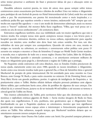 sério: tentar preservar o ambiente do Swat e promover ideias de paz e educação entre os
moradores.
Ziauddin adorava escrever poesia, às vezes de amor, mas quase sempre sobre temas
controversos como assassinatos por honra e direitos da mulher. Uma vez visitou o Afeganistão
para participar de um festival de poesia no Hotel Intercontinental de Cabul, onde leu um texto
sobre a paz. No encerramento, seu poema foi mencionado como o mais inspirador, e a
audiência pediu-lhe que repetisse estrofes e versos inteiros, exclamando “oh” sempre que um
trecho em especial lhe agradava — esse é um modo de demonstrar admiração, mais ou menos
como o “bravo!” ocidental. Até mesmo Baba ficou orgulhoso. “Filho, que você possa ser a
estrela no céu de nosso conhecimento”, ele costumava dizer.
Estávamos orgulhosos também, mas sua visibilidade cada vez maior significava que não o
víamos muito. Era sempre nossa mãe quem comprava nossas roupas e nos levava para o
hospital quando estávamos doentes, embora na nossa cultura, especialmente para aqueles
nascidos no interior, uma mulher não deva fazer tais coisas sozinha. Por isso, um dos
sobrinhos de meu pai sempre nos acompanhava. Quando ele estava em casa, reunia os
amigos na varanda na cobertura, ao anoitecer, e conversavam sobre política sem parar. O
assunto era sempre o mesmo: o Onze de Setembro. O ataque ao World Trade Center mudara
o mundo, mas o epicentro de tudo era a nossa região. Osama bin Laden, líder da Al-Qaeda,
vivia em Kandahar quando o atentado aconteceu, e os americanos enviaram milhares de
tropas ao Afeganistão para pegá-lo, e derrubaram o regime do Talibã que o protegia.
No Paquistão ainda estávamos sob uma ditadura, mas os Estados Unidos precisavam de
nossa ajuda, exatamente como nos anos 1980, quando os russos invadiram o Afeganistão.
Assim como essa invasão mudou tudo para o general Zia, o Onze de Setembro tirou o general
Musharraf da posição de pária internacional. Ele foi convidado para uma reunião na Casa
Branca, com George W. Bush, e para outro encontro no número 10 da Downing Street, com
Tony Blair. Havia um grande problema, porém. A agência de inteligência do Paquistão, a isi,
praticamente criara o Talibã. Muitos oficiais tinham relações pessoais próximas com alguns
líderes talibãs, que conheciam havia anos, além de partilhar de algumas de suas crenças. Um
oficial da isi, o coronel Imam, jactava-se de ter treinado 90 mil talibãs e até mesmo se tornou o
cônsul-geral do Talibã em Herat.
Não éramos admiradores do Talibã, pois ouvíramos falar que eles destruíam escolas de
meninas e explodiam estátuas gigantes de Buda — havia muitas imagens de Buda no Swat,
das quais nos orgulhávamos. E nós, pachtuns, não gostávamos que o Afeganistão fosse
bombardeado ou que o Paquistão ajudasse os americanos, mesmo que isso significasse
permitir que cruzassem nosso espaço aéreo e interromper o fornecimento paquistanês de
armas ao Talibã. Não sabíamos, naquele tempo, que Musharraf também deixara que os
americanos usassem nossos campos de pouso.
Alguns religiosos viam Osama bin Laden como um herói. Era possível comprar pôsteres e
 