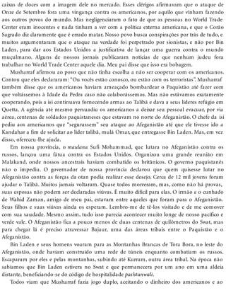 caixas de doces com a imagem dele no mercado. Esses clérigos afirmavam que o ataque de
Onze de Setembro fora uma vingança contra os americanos, por aquilo que vinham fazendo
aos outros povos do mundo. Mas negligenciaram o fato de que as pessoas no World Trade
Center eram inocentes e nada tinham a ver com a política externa americana, e que o Corão
Sagrado diz claramente que é errado matar. Nosso povo busca conspirações por trás de tudo, e
muitos argumentaram que o ataque na verdade foi perpetrado por sionistas, e não por Bin
Laden, para dar aos Estados Unidos a justificativa de lançar uma guerra contra o mundo
muçulmano. Alguns de nossos jornais publicaram notícias de que nenhum judeu fora
trabalhar no World Trade Center aquele dia. Meu pai disse que isso era bobagem.
Musharraf afirmou ao povo que não tinha escolha a não ser cooperar com os americanos.
Contou que eles declararam: “Ou vocês estão conosco, ou estão com os terroristas”. Musharraf
também disse que os americanos haviam ameaçado bombardear o Paquistão até fazer com
que voltássemos à Idade da Pedra caso não colaborássemos. Mas não estávamos exatamente
cooperando, pois a isi continuava fornecendo armas ao Talibã e dava a seus líderes refúgio em
Quetta. A agência até mesmo persuadiu os americanos a deixar seu pessoal evacuar, por via
aérea, centenas de soldados paquistaneses que estavam no norte do Afeganistão. O chefe da isi
pediu aos americanos que “segurassem” seu ataque ao Afeganistão até que ele tivesse ido a
Kandahar a fim de solicitar ao líder talibã, mulá Omar, que entregasse Bin Laden. Mas, em vez
disso, ofereceu-lhe ajuda.
Em nossa província, o maulana Sufi Mohammad, que lutara no Afeganistão contra os
russos, lançou uma fátua contra os Estados Unidos. Organizou uma grande reunião em
Malakand, onde nossos ancestrais haviam combatido os britânicos. O governo paquistanês
não o impediu. O governador de nossa província declarou que quem quisesse lutar no
Afeganistão contra as forças da otan podia realizar esse desejo. Cerca de 12 mil jovens foram
ajudar o Talibã. Muitos jamais voltaram. Quase todos morreram, mas, como não há provas,
suas esposas não podem ser declaradas viúvas. É muito difícil para elas. O irmão e o cunhado
de Wahid Zaman, amigo de meu pai, estavam entre aqueles que foram para o Afeganistão.
Seus filhos e suas viúvas ainda os esperam. Lembro-me de tê-los visitado e de me comover
com sua saudade. Mesmo assim, tudo isso parecia acontecer muito longe de nosso pacífico e
verde vale. O Afeganistão fica a pouco menos de duas centenas de quilômetros do Swat, mas
para chegar lá é preciso atravessar Bajaur, uma das áreas tribais entre o Paquistão e o
Afeganistão.
Bin Laden e seus homens voaram para as Montanhas Brancas de Tora Bora, no leste do
Afeganistão, onde haviam construído uma rede de túneis enquanto combatiam os russos.
Escaparam por eles e pelas montanhas, subindo até Kurram, outra área tribal. Na época não
sabíamos que Bin Laden estivera no Swat e que permanecera por um ano em uma aldeia
distante, beneficiando-se do código de hospitalidade pashtunwali.
Todos viam que Musharraf fazia jogo duplo, aceitando o dinheiro dos americanos e ao
 