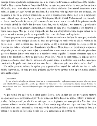 mesmo tempo ajudando os jihadistas, que a isi chamava de “quadros estratégicos”. Os Estados
Unidos disseram ter dado ao Paquistão bilhões de dólares, para ajudar na campanha contra a
Al-Qaeda, mas não vimos um único centavo desse dinheiro. Musharraf construiu uma
mansão perto do lago Rawal, em Islamabad, e comprou um apartamento em Londres. Era
frequente a queixa de oficiais americanos de que o governo paquistanês não fazia o suficiente,
mas então, de repente, um “peixe grande” foi fisgado. Khalid Sheikh Mohammad, considerado
o cérebro do Onze de Setembro, foi encontrado em uma casa a cerca de dois quilômetros da
residência oficial do chefe das Formas Armadas, em Rawalpindi. No entanto, o presidente
Bush não cessava de elogiar Musharraf, de convidá-lo para ir a Washington e de descrevê-lo
como seu amigo. Meu pai e seus companheiros ficaram desgostosos. Diziam que estava claro
que os americanos sempre haviam preferido lidar com ditadores no Paquistão.
Desde pequena me interesso por política. Ficava sentada nos joelhos de meu pai, ouvindo
tudo que ele e seus amigos discutiam. Mas me preocupava mais com as coisas próximas de
nossa casa — com a nossa rua, para ser exata. Contei a minhas amigas na escola sobre as
crianças no lixão e afirmei que deveríamos ajudá-las. Nem todas se mostraram dispostas,
alegando que as crianças eram sujas e provavelmente doentes, e que seus pais não gostariam
que estudassem junto com meninas e meninos como aqueles. Também disseram que não
cabia a nós resolver esse tipo de problema. Discordei. “Podemos ficar paradas e esperar que o
governo ajude, mas isso não vai acontecer. Se posso ajudar a sustentar uma ou duas crianças,
e outra família pode sustentar mais uma ou duas, então conseguiremos ajudar todas elas.”
Eu sabia que não adiantaria apelar para o general Musharraf. Em tais circunstâncias, pela
minha experiência, se meu pai não pudesse ajudar, havia apenas uma opção. Então escrevi
uma carta a Deus.
Querido Deus
Sei que o Senhor vê tudo, mas há tantas coisas que às vezes alguns detalhes podem passar despercebidos, sobretudo agora,
com o bombardeio do Afeganistão. Mas acho que o Senhor não ficaria feliz se visse a maneira como algumas crianças da minha rua
estão vivendo, num lixão. Deus, me dê força e coragem e me aperfeiçoe, pois quero transformar este mundo num mundo perfeito.
Malala
O problema era que eu não sabia como fazer a carta chegar até Ele. Por algum motivo
imaginei que fosse necessário descer bem fundo na Terra. Então, de início, enterrei a carta no
jardim. Então pensei que ela iria se estragar e a protegi com um saco plástico. Mas isso não
pareceu adiantar muito. Gostamos de colocar textos sagrados em água corrente. Por isso
enrolei minha carta, amarrei-a a um pedaço de madeira, enfeitei-a com um dente-de-leão e a
coloquei no riacho que deságua no rio Swat. Na certa Deus a encontrou lá.
 