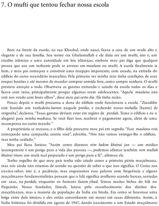 7. O mufti que tentou fechar nossa escola
Bem na frente da escola, na rua Khushal, onde nasci, ficava a casa de um mulá alto e
elegante e de sua família. Seu nome era Ghulamullah e ele dizia ser um mufti, isto é, um
erudito islâmico e uma autoridade em leis islâmicas, embora meu pai diga que qualquer
pessoa que use um turbante pode se arvorar em maulana ou mufti. A escola finalmente ia
bem, e meu pai começara a construir uma recepção imponente, com arcada, na entrada do
edifício do curso secundário masculino. Pela primeira vez minha mãe tinha condições de usar
roupas bonitas e até mesmo de mandar comprar comida fora, como sempre sonhara. O mufti
prestava atenção a tudo. Observava as garotas entrando e saindo da escola todos os dias e
ficava com raiva, principalmente porque algumas eram adolescentes. “Aquele maulana não
está nos vendo com bons olhos”, disse meu pai certo dia. Ele tinha razão.
Pouco depois o mufti procurou a dona do edifício onde funcionava a escola. “Ziauddin
está fazendo um verdadeiro haram naquele prédio, e enchendo nosso mohalla [bairro] de
vergonha”, declarou. “Essas garotas deviam estar em regime de purdah. Tome o edifício e eu o
alugarei para minha madrasa. Se você fizer isso, receberá o pagamento agora, além de uma
recompensa no outro mundo.”
A proprietária se recusou, e o filho dela procurou meu pai em segredo. “Esse maulana está
começando uma campanha contra você”, advertiu. “Nós não vamos entregar-lhe o edifício,
mas tenha cuidado.”
Meu pai ficou furioso. “Assim como dizemos nim hakim khatrai jan — um médico
incompetente é um perigo para a vida das pessoas —, podemos afirmar também nim mullah
khatrai iman, um mulá mal preparado é um perigo para a fé”, afirmou ele.
Tenho orgulho de que meu país tenha sido criado como a primeira pátria muçulmana,
mas nós ainda não estamos de acordo na questão de saber o que isso significa. O Corão nos
ensina sabar, isto é, a paciência, mas esquecemos essa palavra com frequência e alguns
muçulmanos fundamentalistas pensam que o Islã significa mulheres usando burcas, sentadas
em casa, na purdah, enquanto os homens fazem jihad. Temos muitas linhas do Islã no
Paquistão. Nosso fundador, Jinnah, lutava pelo reconhecimento dos direitos dos
muçulmanos, mas a maioria da população da Índia era hindu. Era como se houvesse uma
briga entre dois irmãos, e eles então concordaram em morar em casas diferentes. Assim, a
Índia britânica foi dividida em agosto de 1947, dando nascimento a um Estado muçulmano
 