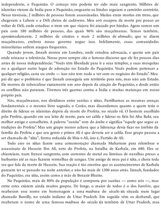 independente, o Paquistão. O começo não poderia ter sido mais sangrento. Milhões de
islamitas vieram da Índia para o Paquistão, enquanto os hindus seguiam o caminho contrário.
Nessa travessia, 2 milhões de pessoas foram assassinadas. Muitas eram mortas em trens, que
chegavam a Lahore e a Déli cheios de cadáveres. Meu avô escapou da morte por pouco ao
voltar de Déli, onde estudou: o trem em que viajava foi atacado por hindus. Agora somos um
país com 180 milhões de pessoas, das quais 96% são muçulmanas. Temos também,
aproximadamente, 2 milhões de cristãos e mais 2 milhões de ahmadis, que se dizem
muçulmanos, embora nosso governo negue isso. Infelizmente, essas comunidades
minoritárias sofrem ataques frequentes.
Quando jovem, Jinnah morou em Londres, onde estudou advocacia, e queria um país
onde reinasse a tolerância. Nosso povo sempre cita o famoso discurso que ele fez poucos dias
antes de nossa independência: “Vocês têm liberdade para ir a seus templos, a suas mesquitas
ou a qualquer outro lugar de adoração no Estado do Paquistão. Vocês podem pertencer a
qualquer religião, casta ou credo — isso não tem nada a ver com os negócios do Estado”. Meu
pai diz que o problema é que Jinnah conseguiu um território para nós, mas não um Estado.
Ele morreu de tuberculose exatamente um ano depois da criação do Paquistão, e desde então
os conflitos não pararam. Tivemos três guerras contra a Índia e muitas matanças em nosso
próprio país.
Nós, muçulmanos, nos dividimos entre sunitas e xiitas. Partilhamos as mesmas crenças
fundamentais e o mesmo livro sagrado, o Corão, mas discordamos quanto a quem teria o
direito de liderar os islamitas depois da morte do Profeta, no século vii. O homem escolhido
pelo Profeta, quando em seu leito de morte, para ser califa e liderar os fiéis foi Abu Bakr, seu
melhor amigo e conselheiro. A palavra “sunita” vem do árabe e significa “aquele que segue as
tradições do Profeta”. Mas um grupo menor achava que a liderança devia ficar no âmbito da
família do Profeta e que seu genro e primo Ali é que deveria ser o califa. Esse grupo passou a
ser chamado de “xiita”, forma reduzida de Shia-t-Ali, isto é, Partido de Ali.
Todo ano os xiitas fazem uma comemoração chamada Muharram para relembrar o
assassinato de Hussein Ibn Ali, neto do Profeta, na batalha de Karbala, em 680. Eles se
chicoteiam, num frenesi sangrento, com correntes de metal ou lâminas de navalhas presas a
barbantes até as ruas ficarem vermelhas de sangue. Um amigo de meu pai é xiita, e chora toda
vez que fala da morte de Hussein. Sua reação é tão emotiva que os acontecimentos de Karbala
parecem ter se passado na noite anterior, e não há mais de 1300 anos atrás. Jinnah, fundador
do Paquistão, era xiita, assim como a mãe de Benazir Bhutto.
No Paquistão, mais de 80% da população é composta por sunitas — como nós —, mas
entre estes existem ainda muitos grupos. De longe, o maior de todos é o dos barelvis, que
receberam esse nome em homenagem a uma madrasa do século xix situada num lugar
chamado Bareilly, no estado indiano de Uttar Pradesh. Em seguida vêm os deobandi, que
receberam o nome de uma famosa madrasa do século xix também de Uttar Pradesh, mas
 