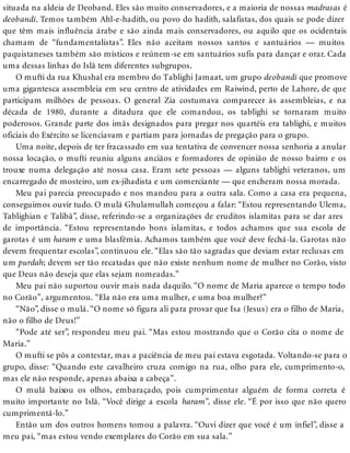 situada na aldeia de Deoband. Eles são muito conservadores, e a maioria de nossas madrasas é
deobandi. Temos também Ahl-e-hadith, ou povo do hadith, salafistas, dos quais se pode dizer
que têm mais influência árabe e são ainda mais conservadores, ou aquilo que os ocidentais
chamam de “fundamentalistas”. Eles não aceitam nossos santos e santuários — muitos
paquistaneses também são místicos e reúnem-se em santuários sufis para dançar e orar. Cada
uma dessas linhas do Islã tem diferentes subgrupos.
O mufti da rua Khushal era membro do Tablighi Jamaat, um grupo deobandi que promove
uma gigantesca assembleia em seu centro de atividades em Raiwind, perto de Lahore, de que
participam milhões de pessoas. O general Zia costumava comparecer às assembleias, e na
década de 1980, durante a ditadura que ele comandou, os tablighi se tornaram muito
poderosos. Grande parte dos imãs designados para pregar nos quartéis era tablighi, e muitos
oficiais do Exército se licenciavam e partiam para jornadas de pregação para o grupo.
Uma noite, depois de ter fracassado em sua tentativa de convencer nossa senhoria a anular
nossa locação, o mufti reuniu alguns anciãos e formadores de opinião de nosso bairro e os
trouxe numa delegação até nossa casa. Eram sete pessoas — alguns tablighi veteranos, um
encarregado de mosteiro, um ex-jihadista e um comerciante — que encheram nossa morada.
Meu pai parecia preocupado e nos mandou para a outra sala. Como a casa era pequena,
conseguimos ouvir tudo. O mulá Ghulamullah começou a falar: “Estou representando Ulema,
Tablighian e Talibã”, disse, referindo-se a organizações de eruditos islamitas para se dar ares
de importância. “Estou representando bons islamitas, e todos achamos que sua escola de
garotas é um haram e uma blasfêmia. Achamos também que você deve fechá-la. Garotas não
devem frequentar escolas”, continuou ele. “Elas são tão sagradas que deviam estar reclusas em
um purdah; devem ser tão recatadas que não existe nenhum nome de mulher no Corão, visto
que Deus não deseja que elas sejam nomeadas.”
Meu pai não suportou ouvir mais nada daquilo. “O nome de Maria aparece o tempo todo
no Corão”, argumentou. “Ela não era uma mulher, e uma boa mulher?”
“Não”, disse o mulá. “O nome só figura ali para provar que Isa (Jesus) era o filho de Maria,
não o filho de Deus!”
“Pode até ser”, respondeu meu pai. “Mas estou mostrando que o Corão cita o nome de
Maria.”
O mufti se pôs a contestar, mas a paciência de meu pai estava esgotada. Voltando-se para o
grupo, disse: “Quando este cavalheiro cruza comigo na rua, olho para ele, cumprimento-o,
mas ele não responde, apenas abaixa a cabeça”.
O mulá baixou os olhos, embaraçado, pois cumprimentar alguém de forma correta é
muito importante no Islã. “Você dirige a escola haram”, disse ele. “É por isso que não quero
cumprimentá-lo.”
Então um dos outros homens tomou a palavra. “Ouvi dizer que você é um infiel”, disse a
meu pai, “mas estou vendo exemplares do Corão em sua sala.”
 