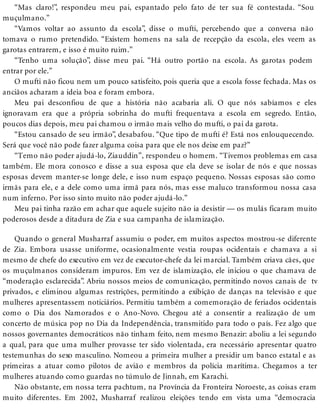 “Mas claro!”, respondeu meu pai, espantado pelo fato de ter sua fé contestada. “Sou
muçulmano.”
“Vamos voltar ao assunto da escola”, disse o mufti, percebendo que a conversa não
tomava o rumo pretendido. “Existem homens na sala de recepção da escola, eles veem as
garotas entrarem, e isso é muito ruim.”
“Tenho uma solução”, disse meu pai. “Há outro portão na escola. As garotas podem
entrar por ele.”
O mufti não ficou nem um pouco satisfeito, pois queria que a escola fosse fechada. Mas os
anciãos acharam a ideia boa e foram embora.
Meu pai desconfiou de que a história não acabaria ali. O que nós sabíamos e eles
ignoravam era que a própria sobrinha do mufti frequentava a escola em segredo. Então,
poucos dias depois, meu pai chamou o irmão mais velho do mufti, o pai da garota.
“Estou cansado de seu irmão”, desabafou. “Que tipo de mufti é? Está nos enlouquecendo.
Será que você não pode fazer alguma coisa para que ele nos deixe em paz?”
“Temo não poder ajudá-lo, Ziauddin”, respondeu o homem. “Tivemos problemas em casa
também. Ele mora conosco e disse a sua esposa que ela deve se isolar de nós e que nossas
esposas devem manter-se longe dele, e isso num espaço pequeno. Nossas esposas são como
irmãs para ele, e a dele como uma irmã para nós, mas esse maluco transformou nossa casa
num inferno. Por isso sinto muito não poder ajudá-lo.”
Meu pai tinha razão em achar que aquele sujeito não ia desistir — os mulás ficaram muito
poderosos desde a ditadura de Zia e sua campanha de islamização.
Quando o general Musharraf assumiu o poder, em muitos aspectos mostrou-se diferente
de Zia. Embora usasse uniforme, ocasionalmente vestia roupas ocidentais e chamava a si
mesmo de chefe do executivo em vez de executor-chefe da lei marcial. Também criava cães, que
os muçulmanos consideram impuros. Em vez de islamização, ele iniciou o que chamava de
“moderação esclarecida”. Abriu nossos meios de comunicação, permitindo novos canais de tv
privados, e eliminou algumas restrições, permitindo a exibição de danças na televisão e que
mulheres apresentassem noticiários. Permitiu também a comemoração de feriados ocidentais
como o Dia dos Namorados e o Ano-Novo. Chegou até a consentir a realização de um
concerto de música pop no Dia da Independência, transmitido para todo o país. Fez algo que
nossos governantes democráticos não tinham feito, nem mesmo Benazir: aboliu a lei segundo
a qual, para que uma mulher provasse ter sido violentada, era necessário apresentar quatro
testemunhas do sexo masculino. Nomeou a primeira mulher a presidir um banco estatal e as
primeiras a atuar como pilotos de avião e membros da polícia marítima. Chegamos a ter
mulheres atuando como guardas no túmulo de Jinnah, em Karachi.
Não obstante, em nossa terra pachtum, na Província da Fronteira Noroeste, as coisas eram
muito diferentes. Em 2002, Musharraf realizou eleições tendo em vista uma “democracia
 
