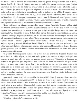 controlada”. Foram eleições muito estranhas, uma vez que os principais líderes dos partidos,
Nawaz Sharifand e Benazir Bhutto, estavam no exílio. Em nossa província, essas eleições
resultaram na ascensão ao poder de um governo mulá. A aliança entre Muttahida Majlis e
Amal (mma), grupo de cinco partidos religiosos, incluindo Jamaat Ulema-e-Islami (jui), o
maior deles, que administrava as madrasas onde se treinavam os talibãs. Ironicamente, os
liberais referiam-se ao mma como amm, Aliança entre Mulás e Militares. Dizia-se que esses
mulás tinham sido eleitos porque contavam com o apoio de Musharraf. Mas algumas pessoas
os apoiavam porque os pachtuns, muito religiosos, estavam furiosos com a invasão americana
do Afeganistão e com o fato de os talibãs terem sido removidos do poder.
Nossa região sempre foi mais conservadora que o resto do Paquistão. Durante a jihad afegã
construíram-se muitas madrasas, a maioria com dinheiro saudita. Como elas davam educação
gratuita, um sem-número de jovens passou por lá. Foi o início do que meu pai chama de
“arabização” do Paquistão. O Onze de Setembro tornou dominante essa militância. Às vezes,
andando ao longo da principal rodovia, eu via edifícios cobertos de mensagens escritas com
cal, anunciando treinamento para a luta. “Entre em contato conosco para o treinamento para
a jihad”, diziam os anúncios, apresentando um número de telefone para o qual se podia ligar.
Naquela época, grupos de jihadistas tinham liberdade de fazer o que bem quisessem. Eles
coletavam contribuições e faziam recrutamento abertamente. Houve até um diretor de escola
que se gabou de que seu maior sucesso foi ter mandado dez meninos do nono ano para o
treinamento em Caxemira.
O governo do mma proibiu lojas de cds e dvds e queria criar uma delegacia de costumes,
como fizera o Talibã afegão. A ideia era poder parar uma mulher acompanhada por um
homem e exigir que ela provasse ser parente desse homem. Felizmente, a delegacia de
costumes foi proibida pela Suprema Corte. Ativistas do mma desfecharam ataques contra
cinemas e rasgaram cartazes com figuras de mulheres ou os cobriram com tinta preta.
Chegaram até a retirar, das lojas, manequins representando mulheres. Atacavam homens
vestidos com roupas em estilo ocidental, em vez das tradicionais shalwar kamiz, e obrigavam as
mulheres a cobrir a cabeça. Era como se quisessem remover da esfera pública todos os sinais
visíveis do mundo feminino.
A escola de ensino médio de meu pai foi aberta em 2003. Naquele ano, meninos e meninas
estudavam em salas mistas, mas em 2004 o clima mudou e tornou-se impossível pensar em
escolas secundárias mistas. Tudo isso excitou os ânimos do mufti. Um dos funcionários da
escola disse a meu pai que Ghulamullah muitas vezes ia à escola e perguntava por que as
garotas continuavam entrando e saindo pelo portão principal. Disse também que um dia um
funcionário acompanhou uma professora até a rua, para ela pegar um riquixá, e o mulá
perguntou: “Por que aquele homem acompanhou-a até a rua? É irmão dela?”.
“Não”, respondeu o funcionário. “É um colega.”
“Mas isso está errado!”, protestou o mulá.
 