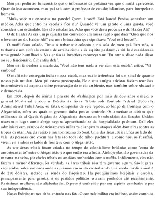 Meu pai pediu ao funcionário que o informasse da próxima vez que o mulá aparecesse.
Quando isso aconteceu, meu pai saiu com o professor de estudos islâmicos, para interpelar o
homem.
“Mulá, você me encostou na parede! Quem é você? Está louco! Precisa consultar um
médico. Acha que entro na escola e fico nu? Quando vê um garoto e uma garota, você
considera um escândalo. Eles são estudantes. Acho que você devia procurar o dr. Haider Ali!”
O dr. Haider Ali era um psiquiatra tão conhecido em nossa região que dizer “Quer que nós
o levemos ao dr. Haider Ali?” era uma brincadeira que significava “Você está louco?”.
O mufti ficou calado. Tirou o turbante e colocou-o no colo de meu pai. Para nós, o
turbante é um símbolo externo de cavalheirismo e de espírito pachtum, e tirá-lo é considerado
uma grande humilhação. Mas então as invectivas recomeçaram: “Eu nunca disse nada disso
ao seu funcionário. É mentira dele”.
Meu pai já perdera a paciência. “Você não tem nada a ver com esta escola”, gritou. “Vá
embora!”
O mufti não conseguiu fechar nossa escola, mas sua interferência foi um sinal de quanto
nosso país mudara. Meu pai estava preocupado. Ele e seus amigos ativistas faziam reuniões
intermináveis não apenas sobre preservação do meio ambiente, mas também sobre educação
e democracia.
Em 2004, depois de resistir à pressão de Washington por mais de dois anos e meio, o
general Musharraf enviou o Exército às Áreas Tribais sob Controle Federal (Federally
Administered Tribal Area, ou fata), compostas de sete regiões, ao longo da fronteira com o
Afeganistão, sobre as quais o governo tinha pouco controle. Os americanos diziam que
militantes da al-Qaeda fugidos do Afeganistão durante os bombardeios dos Estados Unidos
usavam o lugar como abrigo seguro, aproveitando-se da hospitalidade pachtum. Dali eles
administravam campos de treinamento militares e lançavam ataques além-fronteiras contra as
tropas da otan. Aquela região é muito próxima do Swat. Uma das áreas, Bajaur, fica ao lado do
vale. As pessoas que vivem nas fata são todas de tribos pachtum, e como nós, os Yusafzai,
vivem em ambos os lados da fronteira com o Afeganistão.
As sete áreas tribais foram criadas no tempo do colonialismo britânico como “zona de
amortecimento” entre o Afeganistão e o que então era a Índia. Até hoje elas são governadas da
mesma maneira, por chefes tribais ou anciãos conhecidos como maliks. Infelizmente, eles não
fazem a menor diferença. Na verdade, as áreas tribais não têm governo algum. São lugares
esquecidos, vales rochosos onde as pessoas vivem do contrabando. Sua renda média anual é
de 250 dólares, metade da renda do Paquistão. Há pouquíssimos hospitais e escolas,
principalmente para garotas, e os partidos políticos estavam proibidos até recentemente.
Raríssimas mulheres são alfabetizadas. O povo é conhecido por seu espírito combativo e por
sua independência.
Nosso Exército nunca tinha entrado nas fata. O controle militar era indireto, assim como os
 