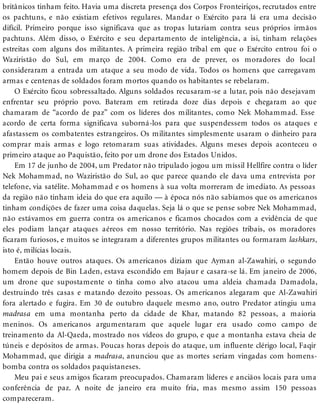 britânicos tinham feito. Havia uma discreta presença dos Corpos Fronteiriços, recrutados entre
os pachtuns, e não existiam efetivos regulares. Mandar o Exército para lá era uma decisão
difícil. Primeiro porque isso significava que as tropas lutariam contra seus próprios irmãos
pachtuns. Além disso, o Exército e seu departamento de inteligência, a isi, tinham relações
estreitas com alguns dos militantes. A primeira região tribal em que o Exército entrou foi o
Waziristão do Sul, em março de 2004. Como era de prever, os moradores do local
consideraram a entrada um ataque a seu modo de vida. Todos os homens que carregavam
armas e centenas de soldados foram mortos quando os habitantes se rebelaram.
O Exército ficou sobressaltado. Alguns soldados recusaram-se a lutar, pois não desejavam
enfrentar seu próprio povo. Bateram em retirada doze dias depois e chegaram ao que
chamaram de “acordo de paz” com os líderes dos militantes, como Nek Mohammad. Esse
acordo de certa forma significava suborná-los para que suspendessem todos os ataques e
afastassem os combatentes estrangeiros. Os militantes simplesmente usaram o dinheiro para
comprar mais armas e logo retomaram suas atividades. Alguns meses depois aconteceu o
primeiro ataque ao Paquistão, feito por um drone dos Estados Unidos.
Em 17 de junho de 2004, um Predator não tripulado jogou um míssil Hellfire contra o líder
Nek Mohammad, no Waziristão do Sul, ao que parece quando ele dava uma entrevista por
telefone, via satélite. Mohammad e os homens à sua volta morreram de imediato. As pessoas
da região não tinham ideia do que era aquilo — à época nós não sabíamos que os americanos
tinham condições de fazer uma coisa daquelas. Seja lá o que se pense sobre Nek Mohammad,
não estávamos em guerra contra os americanos e ficamos chocados com a evidência de que
eles podiam lançar ataques aéreos em nosso território. Nas regiões tribais, os moradores
ficaram furiosos, e muitos se integraram a diferentes grupos militantes ou formaram lashkars,
isto é, milícias locais.
Então houve outros ataques. Os americanos diziam que Ayman al-Zawahiri, o segundo
homem depois de Bin Laden, estava escondido em Bajaur e casara-se lá. Em janeiro de 2006,
um drone que supostamente o tinha como alvo atacou uma aldeia chamada Damadola,
destruindo três casas e matando dezoito pessoas. Os americanos alegaram que Al-Zawahiri
fora alertado e fugira. Em 30 de outubro daquele mesmo ano, outro Predator atingiu uma
madrasa em uma montanha perto da cidade de Khar, matando 82 pessoas, a maioria
meninos. Os americanos argumentaram que aquele lugar era usado como campo de
treinamento da Al-Qaeda, mostrado nos vídeos do grupo, e que a montanha estava cheia de
túneis e depósitos de armas. Poucas horas depois do ataque, um influente clérigo local, Faqir
Mohammad, que dirigia a madrasa, anunciou que as mortes seriam vingadas com homens-
bomba contra os soldados paquistaneses.
Meu pai e seus amigos ficaram preocupados. Chamaram líderes e anciãos locais para uma
conferência de paz. A noite de janeiro era muito fria, mas mesmo assim 150 pessoas
compareceram.
 