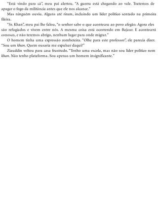 “Está vindo para cá”, meu pai alertou. “A guerra está chegando ao vale. Tratemos de
apagar o fogo da militância antes que ele nos alcance.”
Mas ninguém ouviu. Alguns até riram, incluindo um líder político sentado na primeira
fileira.
“Sr. Khan”, meu pai lhe falou, “o senhor sabe o que aconteceu ao povo afegão. Agora eles
são refugiados e vivem entre nós. A mesma coisa está ocorrendo em Bajaur. E acontecerá
conosco, e não teremos abrigo, nenhum lugar para onde migrar.”
O homem tinha uma expressão zombeteira. “Olhe para este professor”, ele parecia dizer.
“Sou um khan. Quem ousaria me expulsar daqui?”
Ziauddin voltou para casa frustrado. “Tenho uma escola, mas não sou líder político nem
khan. Não tenho plataforma. Sou apenas um homem insignificante.”
 