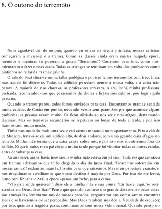 8. O outono do terremoto
Num agradável dia de outono, quando eu estava na escola primária, nossas carteiras
começaram a mexer-se e a tremer. Como as classes ainda eram mistas naquela época,
meninos e meninas se puseram a gritar: “Terremoto!”. Corremos para fora, como nos
orientaram a fazer nesses casos. Todas as crianças se reuniram em volta dos professores como
pintinhos ao redor da mamãe galinha.
O vale do Swat situa-se numa falha geológica e por isso temos terremotos com frequência,
mas aquele foi diferente. Todos os edifícios pareciam tremer à nossa volta, e a coisa não
parava. A maioria de nós chorava, os professores rezavam. A sra. Rubi, minha professora
preferida, recomendou-nos que parássemos de chorar e ficássemos calmos, pois logo aquilo
passaria.
Quando o tremor parou, todos fomos enviados para casa. Encontramos mamãe sentada
numa cadeira, de Corão em punho, recitando versos sem parar. Sempre que acontece algum
problema, as pessoas rezam muito. Ela ficou aliviada ao nos ver e nos afagou, derramando
lágrimas. Mas os tremores secundários se repetiram ao longo de toda a tarde, e por isso
ficamos com muito medo.
Tínhamos mudado mais uma vez, e estávamos morando num apartamento. Para a cidade
de Mingora, tratava-se de um edifício alto, de dois andares, com uma grande caixa-d’água no
telhado. Minha mãe temia que a caixa caísse sobre nós, e por isso nos mantivemos fora do
edifício. Naquela noite, meu pai chegou muito tarde porque foi vistoriar todas as outras escolas
antes de voltar para casa.
Ao anoitecer, ainda havia tremores, e minha mãe estava em pânico. Toda vez que acontecia
um tremor, achávamos que tinha chegado o dia do Juízo Final. “Ficaremos soterrados em
nossas camas!”, exclamou mamãe. Insistiu para que saíssemos. Mas meu pai estava exausto, e
nós muçulmanos acreditamos que nosso destino é traçado por Deus. Por isso ele me levou,
junto com Khushal e Atal, à época apenas um bebê, para a cama.
“Vão para onde quiserem”, disse ele a minha mãe e sua prima. “Eu ficarei aqui. Se você
acredita em Deus, deve ficar.” Penso que quando acontece um grande desastre, e nossas vidas
são ameaçadas, lembramo-nos de nossos pecados, perguntamo-nos como vamos encontrar
Deus e se haveremos de ser perdoados. Mas Deus também nos deu a faculdade de esquecer;
por isso, quando a tragédia passa, continuamos com nossa vida normal. Quando penso no
 