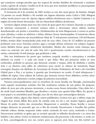 que aconteceu comigo, percebo que me esqueci de muitos detalhes do terremoto e continuo
sendo a garota de sempre. Confiei na fé de meu pai, mas também partilhava as preocupações
muito justificadas de minha mãe!
O terremoto de 8 de outubro de 2005 revelou-se um dos mais graves da história. Atingiu
7,6 pontos na escala Richter e foi sentido em lugares distantes como Cabul e Déli. Mingora
sofreu muito pouco com ele. Apenas alguns edifícios desabaram, mas a vizinha Caxemira e as
regiões do norte foram devastadas. Até em Islamabad edifícios desabaram.
Levamos algum tempo para nos dar conta de quão grave foi o tremor. Quando as estações
de televisão começaram a mostrar notícias sobre a devastação, vimos aldeias inteiras
transformadas em poeira e escombros. Deslizamentos de terra bloqueavam o acesso às partes
mais afetadas, e todos os telefones e linhas elétricas foram interrompidos. O terremoto afetou
30 mil km2. Os números são inacreditáveis. Mais de 73 mil pessoas morreram, 128 mil ficaram
feridas, muitas delas incapacitadas pelo resto de suas vidas. Cerca de 3,5 milhões de pessoas
perderam suas casas. Estradas, pontes, água e energia elétrica entraram em colapso. Lugares
como Balakot foram quase totalmente destruídos. Muitos dos mortos eram crianças que,
como eu, estavam em sala de aula. Seis mil e quatrocentas escolas transformaram-se em
ruínas, soterrando 18 mil crianças, que perderam a vida.
Nós nos lembramos do pavor que sentimos naquela manhã e começamos a recolher
dinheiro na escola — e cada um trazia o que tinha. Meu pai procurou todos os seus
conhecidos, pedindo às pessoas que doassem comida e roupas, além de dinheiro, e minha
mãe e eu fizemos uma pilha de cobertores para enviar às vítimas do terremoto. Papai
conseguiu doações em dinheiro da Associação de Escolas Particulares do Swat e do Conselho
Global para a Paz, e as juntou à quantia que levantamos na escola. O total ultrapassou 1
milhão de rupias. Uma editora de Lahore, que fornecia nossos livros didáticos, enviou cinco
caminhões com alimentos e outros artigos de primeira necessidade.
Ficamos preocupadíssimos com os membros de nossa família em Shangla, amontoados
entre aquelas montanhas estreitas. Por fim recebemos notícias de um primo. Na pequena
aldeia de meu pai, oito pessoas morreram, e muitas casas foram destruídas. Uma delas foi a
do mulá local, maulana Khadim, que desabou e matou suas quatro belas filhas. Eu queria ir
com papai e os caminhões para Shangla, mas ele me disse que seria perigoso demais.
Quando voltou, alguns dias depois, estava palidíssimo. Contou-nos que a última etapa da
viagem fora muito difícil. Boa parte da estrada caíra no rio e, em muitos lugares, grandes
blocos de pedra vindos das montanhas bloqueavam o caminho. Nossa família e nossos
amigos disseram ter pensado que era o fim do mundo. Descreveram o barulho das pedras
rolando colinas abaixo, enquanto todos saíam correndo de suas casas, recitando o Corão.
Descreveram também os gritos que se ouviam quando os telhados desabavam e os uivos dos
búfalos e das cabras. Como os tremores continuaram, eles passaram o dia inteiro, e a noite, ao
ar livre, aconchegando-se uns aos outros para se aquecer, pois fazia um frio terrível nas
 