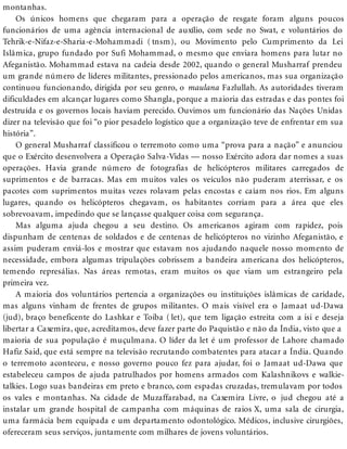 montanhas.
Os únicos homens que chegaram para a operação de resgate foram alguns poucos
funcionários de uma agência internacional de auxílio, com sede no Swat, e voluntários do
Tehrik-e-Nifaz-e-Sharia-e-Mohammadi ( tnsm), ou Movimento pelo Cumprimento da Lei
Islâmica, grupo fundado por Sufi Mohammad, o mesmo que enviara homens para lutar no
Afeganistão. Mohammad estava na cadeia desde 2002, quando o general Musharraf prendeu
um grande número de líderes militantes, pressionado pelos americanos, mas sua organização
continuou funcionando, dirigida por seu genro, o maulana Fazlullah. As autoridades tiveram
dificuldades em alcançar lugares como Shangla, porque a maioria das estradas e das pontes foi
destruída e os governos locais haviam perecido. Ouvimos um funcionário das Nações Unidas
dizer na televisão que foi “o pior pesadelo logístico que a organização teve de enfrentar em sua
história”.
O general Musharraf classificou o terremoto como uma “prova para a nação” e anunciou
que o Exército desenvolvera a Operação Salva-Vidas — nosso Exército adora dar nomes a suas
operações. Havia grande número de fotografias de helicópteros militares carregados de
suprimentos e de barracas. Mas em muitos vales os veículos não puderam aterrissar, e os
pacotes com suprimentos muitas vezes rolavam pelas encostas e caíam nos rios. Em alguns
lugares, quando os helicópteros chegavam, os habitantes corriam para a área que eles
sobrevoavam, impedindo que se lançasse qualquer coisa com segurança.
Mas alguma ajuda chegou a seu destino. Os americanos agiram com rapidez, pois
dispunham de centenas de soldados e de centenas de helicópteros no vizinho Afeganistão, e
assim puderam enviá-los e mostrar que estavam nos ajudando naquele nosso momento de
necessidade, embora algumas tripulações cobrissem a bandeira americana dos helicópteros,
temendo represálias. Nas áreas remotas, eram muitos os que viam um estrangeiro pela
primeira vez.
A maioria dos voluntários pertencia a organizações ou instituições islâmicas de caridade,
mas alguns vinham de frentes de grupos militantes. O mais visível era o Jamaat ud-Dawa
(jud), braço beneficente do Lashkar e Toiba ( let), que tem ligação estreita com a isi e deseja
libertar a Caxemira, que, acreditamos, deve fazer parte do Paquistão e não da Índia, visto que a
maioria de sua população é muçulmana. O líder da let é um professor de Lahore chamado
Hafiz Said, que está sempre na televisão recrutando combatentes para atacar a Índia. Quando
o terremoto aconteceu, e nosso governo pouco fez para ajudar, foi o Jamaat ud-Dawa que
estabeleceu campos de ajuda patrulhados por homens armados com Kalashnikovs e walkie-
talkies. Logo suas bandeiras em preto e branco, com espadas cruzadas, tremulavam por todos
os vales e montanhas. Na cidade de Muzaffarabad, na Caxemira Livre, o jud chegou até a
instalar um grande hospital de campanha com máquinas de raios X, uma sala de cirurgia,
uma farmácia bem equipada e um departamento odontológico. Médicos, inclusive cirurgiões,
ofereceram seus serviços, juntamente com milhares de jovens voluntários.
 