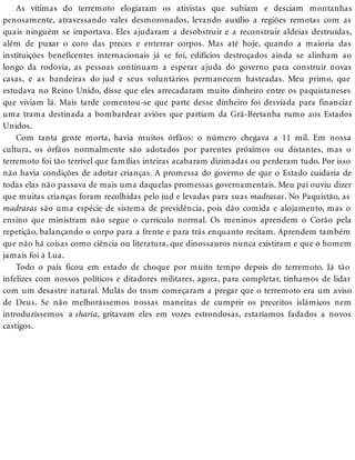 As vítimas do terremoto elogiaram os ativistas que subiam e desciam montanhas
penosamente, atravessando vales desmoronados, levando auxílio a regiões remotas com as
quais ninguém se importava. Eles ajudaram a desobstruir e a reconstruir aldeias destruídas,
além de puxar o coro das preces e enterrar corpos. Mas até hoje, quando a maioria das
instituições beneficentes internacionais já se foi, edifícios destroçados ainda se alinham ao
longo da rodovia, as pessoas continuam a esperar ajuda do governo para construir novas
casas, e as bandeiras do jud e seus voluntários permanecem hasteadas. Meu primo, que
estudava no Reino Unido, disse que eles arrecadaram muito dinheiro entre os paquistaneses
que viviam lá. Mais tarde comentou-se que parte desse dinheiro foi desviada para financiar
uma trama destinada a bombardear aviões que partiam da Grã-Bretanha rumo aos Estados
Unidos.
Com tanta gente morta, havia muitos órfãos: o número chegava a 11 mil. Em nossa
cultura, os órfãos normalmente são adotados por parentes próximos ou distantes, mas o
terremoto foi tão terrível que famílias inteiras acabaram dizimadas ou perderam tudo. Por isso
não havia condições de adotar crianças. A promessa do governo de que o Estado cuidaria de
todas elas não passava de mais uma daquelas promessas governamentais. Meu pai ouviu dizer
que muitas crianças foram recolhidas pelo jud e levadas para suas madrasas. No Paquistão, as
madrasas são uma espécie de sistema de previdência, pois dão comida e alojamento, mas o
ensino que ministram não segue o currículo normal. Os meninos aprendem o Corão pela
repetição, balançando o corpo para a frente e para trás enquanto recitam. Aprendem também
que não há coisas como ciência ou literatura, que dinossauros nunca existiram e que o homem
jamais foi à Lua.
Todo o país ficou em estado de choque por muito tempo depois do terremoto. Já tão
infelizes com nossos políticos e ditadores militares, agora, para completar, tínhamos de lidar
com um desastre natural. Mulás do tnsm começaram a pregar que o terremoto era um aviso
de Deus. Se não melhorássemos nossas maneiras de cumprir os preceitos islâmicos nem
introduzíssemos a sharia, gritavam eles em vozes estrondosas, estaríamos fadados a novos
castigos.
 