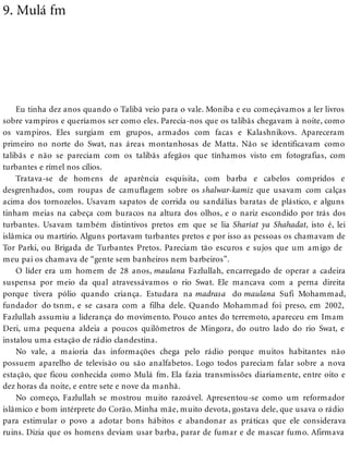 9. Mulá fm
Eu tinha dez anos quando o Talibã veio para o vale. Moniba e eu começávamos a ler livros
sobre vampiros e queríamos ser como eles. Parecia-nos que os talibãs chegavam à noite, como
os vampiros. Eles surgiam em grupos, armados com facas e Kalashnikovs. Apareceram
primeiro no norte do Swat, nas áreas montanhosas de Matta. Não se identificavam como
talibãs e não se pareciam com os talibãs afegãos que tínhamos visto em fotografias, com
turbantes e rímel nos cílios.
Tratava-se de homens de aparência esquisita, com barba e cabelos compridos e
desgrenhados, com roupas de camuflagem sobre os shalwar-kamiz que usavam com calças
acima dos tornozelos. Usavam sapatos de corrida ou sandálias baratas de plástico, e alguns
tinham meias na cabeça com buracos na altura dos olhos, e o nariz escondido por trás dos
turbantes. Usavam também distintivos pretos em que se lia Shariat ya Shahadat, isto é, lei
islâmica ou martírio. Alguns portavam turbantes pretos e por isso as pessoas os chamavam de
Tor Parki, ou Brigada de Turbantes Pretos. Pareciam tão escuros e sujos que um amigo de
meu pai os chamava de “gente sem banheiros nem barbeiros”.
O líder era um homem de 28 anos, maulana Fazlullah, encarregado de operar a cadeira
suspensa por meio da qual atravessávamos o rio Swat. Ele mancava com a perna direita
porque tivera pólio quando criança. Estudara na madrasa do maulana Sufi Mohammad,
fundador do tsnm, e se casara com a filha dele. Quando Mohammad foi preso, em 2002,
Fazlullah assumiu a liderança do movimento. Pouco antes do terremoto, apareceu em Imam
Deri, uma pequena aldeia a poucos quilômetros de Mingora, do outro lado do rio Swat, e
instalou uma estação de rádio clandestina.
No vale, a maioria das informações chega pelo rádio porque muitos habitantes não
possuem aparelho de televisão ou são analfabetos. Logo todos pareciam falar sobre a nova
estação, que ficou conhecida como Mulá fm. Ela fazia transmissões diariamente, entre oito e
dez horas da noite, e entre sete e nove da manhã.
No começo, Fazlullah se mostrou muito razoável. Apresentou-se como um reformador
islâmico e bom intérprete do Corão. Minha mãe, muito devota, gostava dele, que usava o rádio
para estimular o povo a adotar bons hábitos e abandonar as práticas que ele considerava
ruins. Dizia que os homens deviam usar barba, parar de fumar e de mascar fumo. Afirmava
 