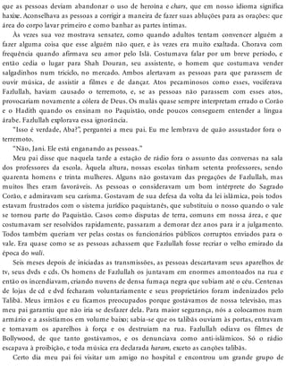 que as pessoas deviam abandonar o uso de heroína e chars, que em nosso idioma significa
haxixe. Aconselhava as pessoas a corrigir a maneira de fazer suas abluções para as orações: que
área do corpo lavar primeiro e como banhar as partes íntimas.
Às vezes sua voz mostrava sensatez, como quando adultos tentam convencer alguém a
fazer alguma coisa que esse alguém não quer, e às vezes era muito exaltada. Chorava com
frequência quando afirmava seu amor pelo Islã. Costumava falar por um breve período, e
então cedia o lugar para Shah Douran, seu assistente, o homem que costumava vender
salgadinhos num triciclo, no mercado. Ambos alertavam as pessoas para que parassem de
ouvir música, de assistir a filmes e de dançar. Atos pecaminosos como esses, vociferava
Fazlullah, haviam causado o terremoto, e, se as pessoas não parassem com esses atos,
provocariam novamente a cólera de Deus. Os mulás quase sempre interpretam errado o Corão
e o Hadith quando os ensinam no Paquistão, onde poucos conseguem entender a língua
árabe. Fazlullah explorava essa ignorância.
“Isso é verdade, Aba?”, perguntei a meu pai. Eu me lembrava de quão assustador fora o
terremoto.
“Não, Jani. Ele está enganando as pessoas.”
Meu pai disse que naquela tarde a estação de rádio fora o assunto das conversas na sala
dos professores da escola. Àquela altura, nossas escolas tinham setenta professores, sendo
quarenta homens e trinta mulheres. Alguns não gostavam das pregações de Fazlullah, mas
muitos lhes eram favoráveis. As pessoas o consideravam um bom intérprete do Sagrado
Corão, e admiravam seu carisma. Gostavam de sua defesa da volta da lei islâmica, pois todos
estavam frustrados com o sistema jurídico paquistanês, que substituiu o nosso quando o vale
se tornou parte do Paquistão. Casos como disputas de terra, comuns em nossa área, e que
costumavam ser resolvidos rapidamente, passaram a demorar dez anos para ir a julgamento.
Todos também queriam ver pelas costas os funcionários públicos corruptos enviados para o
vale. Era quase como se as pessoas achassem que Fazlullah fosse recriar o velho emirado da
época do wali.
Seis meses depois de iniciadas as transmissões, as pessoas descartavam seus aparelhos de
tv, seus dvds e cds. Os homens de Fazlullah os juntavam em enormes amontoados na rua e
então os incendiavam, criando nuvens de densa fumaça negra que subiam até o céu. Centenas
de lojas de cd e dvd fecharam voluntariamente e seus proprietários foram indenizados pelo
Talibã. Meus irmãos e eu ficamos preocupados porque gostávamos de nossa televisão, mas
meu pai garantiu que não iria se desfazer dela. Para maior segurança, nós a colocamos num
armário e a assistíamos em volume baixo; sabia-se que os talibãs ouviam às portas, entravam
e tomavam os aparelhos à força e os destruíam na rua. Fazlullah odiava os filmes de
Bollywood, de que tanto gostávamos, e os denunciava como anti-islâmicos. Só o rádio
escapava à proibição, e toda música era declarada haram, exceto as canções talibãs.
Certo dia meu pai foi visitar um amigo no hospital e encontrou um grande grupo de
 