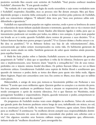 pacientes ouvindo fitas cassete com sermões de Fazlullah. “Você precisa conhecer maulana
Fazlullah”, disseram-lhe. “É um grande erudito.”
“Na verdade, ele é um sujeito que fugiu da escola secundária e cujo nome verdadeiro nem
é Fazlullah”, respondeu Ziauddin, mas as pessoas não lhe deram atenção. Meu pai ficou
deprimido porque a maioria tinha começado a se deixar envolver pelas palavras de Fazlullah,
pelo seu romantismo religioso. “É ridículo”, dizia meu pai, “mas esse pretenso sábio está
difundindo a ignorância.”
Fazlullah era especialmente popular em regiões remotas, onde o povo se lembrava de como
os voluntários do tnsm tinham ajudado durante o terremoto, quando não se via o menor sinal
do governo. Em algumas mesquitas foram fixados alto-falantes ligados à rádio, para que as
transmissões pudessem ser ouvidas por todos, na aldeia e nos campos. A parte mais popular
era levada ao ar à noite, quando Fazlullah citava nomes de pessoas e suas decisões. “O sr.
Fulano fumava haxixe mas parou porque é pecado”, “O sr. Cicrano deixou a barba crescer e eu
lhe dou os parabéns”, “O sr. Beltrano fechou sua loja de cds voluntariamente”, dizia,
acrescentando que todos seriam recompensados na outra vida. Os habitantes gostavam de
ouvir seu nome citado no rádio. Também gostavam de saber quais vizinhos ainda pecavam,
para espalhar boatos.
A Mulá fm fazia piadas sobre o Exército. Fazlullah acusava os funcionários do governo
paquistanês de “infiéis” e dizia que se opunham à volta da lei islâmica. Declarava que se eles
não a implementassem, seus homens iriam “impô-la e estraçalhá-los”. Um de seus temas
preferidos era o injusto sistema feudal dos khans. Os pobres ficavam felizes ao ver os khans
receberem críticas. Consideravam Fazlullah uma espécie de Robin Hood e acreditavam que,
quando ele tomasse o poder, daria as terras dos khans para quem não tinha nada. Alguns
khans fugiram. Papai não concordava com isso. Era contra os khans, mas dizia que os talibãs
eram piores.
Hidayatullah, o amigo de meu pai, tornara-se funcionário público em Peshawar e nos
alertou: “É assim que esses militantes agem. Querem ganhar os corações e as mentes do povo.
Por isso, primeiro analisam os problemas locais e atacam os responsáveis por eles. Desse
modo conseguem o apoio da maioria silenciosa. Foi o que fizeram no Waziristão, onde
perseguiram bandidos e sequestradores. Depois, quando tomaram o poder, comportaram-se
como os criminosos que um dia caçaram”.
Os programas de Fazlullah muitas vezes eram dirigidos às mulheres. Talvez ele soubesse
que grande parte dos homens pachtuns estava longe de casa, trabalhando em minas, no sul,
ou na construção civil, no Golfo. Às vezes anunciava: “Homens, agora saiam. Estou falando
para as mulheres”. E continuava: “As mulheres devem cumprir suas responsabilidades dentro
de suas casas. Somente em casos de extrema necessidade elas podem sair, cobertas com o
véu”. Em algumas ocasiões seus homens exibiam roupas extravagantes que, afirmavam,
tinham tirado de “mulheres decadentes” para envergonhá-las.
 