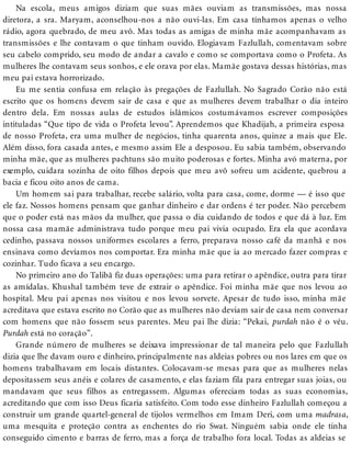 Na escola, meus amigos diziam que suas mães ouviam as transmissões, mas nossa
diretora, a sra. Maryam, aconselhou-nos a não ouvi-las. Em casa tínhamos apenas o velho
rádio, agora quebrado, de meu avô. Mas todas as amigas de minha mãe acompanhavam as
transmissões e lhe contavam o que tinham ouvido. Elogiavam Fazlullah, comentavam sobre
seu cabelo comprido, seu modo de andar a cavalo e como se comportava como o Profeta. As
mulheres lhe contavam seus sonhos, e ele orava por elas. Mamãe gostava dessas histórias, mas
meu pai estava horrorizado.
Eu me sentia confusa em relação às pregações de Fazlullah. No Sagrado Corão não está
escrito que os homens devem sair de casa e que as mulheres devem trabalhar o dia inteiro
dentro dela. Em nossas aulas de estudos islâmicos costumávamos escrever composições
intituladas “Que tipo de vida o Profeta levou”. Aprendemos que Khadijah, a primeira esposa
de nosso Profeta, era uma mulher de negócios, tinha quarenta anos, quinze a mais que Ele.
Além disso, fora casada antes, e mesmo assim Ele a desposou. Eu sabia também, observando
minha mãe, que as mulheres pachtuns são muito poderosas e fortes. Minha avó materna, por
exemplo, cuidara sozinha de oito filhos depois que meu avô sofreu um acidente, quebrou a
bacia e ficou oito anos de cama.
Um homem sai para trabalhar, recebe salário, volta para casa, come, dorme — é isso que
ele faz. Nossos homens pensam que ganhar dinheiro e dar ordens é ter poder. Não percebem
que o poder está nas mãos da mulher, que passa o dia cuidando de todos e que dá à luz. Em
nossa casa mamãe administrava tudo porque meu pai vivia ocupado. Era ela que acordava
cedinho, passava nossos uniformes escolares a ferro, preparava nosso café da manhã e nos
ensinava como devíamos nos comportar. Era minha mãe que ia ao mercado fazer compras e
cozinhar. Tudo ficava a seu encargo.
No primeiro ano do Talibã fiz duas operações: uma para retirar o apêndice, outra para tirar
as amídalas. Khushal também teve de extrair o apêndice. Foi minha mãe que nos levou ao
hospital. Meu pai apenas nos visitou e nos levou sorvete. Apesar de tudo isso, minha mãe
acreditava que estava escrito no Corão que as mulheres não deviam sair de casa nem conversar
com homens que não fossem seus parentes. Meu pai lhe dizia: “Pekai, purdah não é o véu.
Purdah está no coração”.
Grande número de mulheres se deixava impressionar de tal maneira pelo que Fazlullah
dizia que lhe davam ouro e dinheiro, principalmente nas aldeias pobres ou nos lares em que os
homens trabalhavam em locais distantes. Colocavam-se mesas para que as mulheres nelas
depositassem seus anéis e colares de casamento, e elas faziam fila para entregar suas joias, ou
mandavam que seus filhos as entregassem. Algumas ofereciam todas as suas economias,
acreditando que com isso Deus ficaria satisfeito. Com todo esse dinheiro Fazlullah começou a
construir um grande quartel-general de tijolos vermelhos em Imam Deri, com uma madrasa,
uma mesquita e proteção contra as enchentes do rio Swat. Ninguém sabia onde ele tinha
conseguido cimento e barras de ferro, mas a força de trabalho fora local. Todas as aldeias se
 