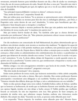 revezaram, enviando homens para trabalhar durante um dia, a fim de ajudar na construção.
Certo dia um de nossos professores de urdu, Nawab Ali, disse a meu pai: “Amanhã não virei à
escola”. Quando lhe foi indagado por quê, ele explicou que era a vez de sua aldeia trabalhar na
obra de Fazlullah.
“Sua principal responsabilidade é ensinar os alunos”, retrucou meu pai.
“Não, tenho de fazer isso”, respondeu Nawab Ali.
Meu pai voltou para casa furioso. “Se as pessoas se apresentassem como voluntárias para
construir escolas, estradas ou mesmo para tirar dos rios as embalagens plásticas... por Deus, o
Paquistão seria outro dentro de um ano”, desabafou. “A única ação beneficente que eles
conhecem é fazer doações para a mesquita e a madrasa.”
Algumas semanas depois o mesmo professor lhe disse que não poderia mais lecionar na
ala feminina de nossa escola, pois “o maulana não aprova isso”.
Meu pai tentou fazê-lo mudar de ideia. “Eu também acho que as alunas deviam ser
ensinadas por professoras”, disse ele. “Mas primeiro precisamos educar nossas meninas para
que possam tornar-se professoras!”
Um dia recebemos um comunicado de Sufi Mohammad, da prisão, determinando que as
mulheres não deviam estudar, nem mesmo as meninas das madrasas. “Se alguém for capaz de
dar um exemplo de que o Islã permite madrasas para mulheres, tem permissão para vir mijar
em minha barba”, disse ele. Depois disso a Mulá fm voltou a atenção para as escolas. Fazlullah
começou a falar contra os administradores dos estabelecimentos de ensino e a parabenizar as
garotas que deixavam de estudar, citando seus nomes. “A srta. Y parou de ir à escola e vai para
o céu”, comentava. “A srta. X, desta aldeia, deixou de frequentar a escola quando estava no
quinto ano. Eu a parabenizo.” Garotas como eu, que continuavam a frequentar a escola, eram
chamadas de búfalos e ovelhas.
Minhas amigas e eu não conseguíamos entender o que havia de tão errado. “Por que eles
não querem que as meninas estudem?”, perguntei a meu pai.
“Eles têm medo da instrução”, foi a resposta.
Então outro professor de nossa escola, que lecionava matemática e tinha cabelo comprido,
também se recusou a dar aulas a alunas. Meu pai o demitiu. Mas outros professores ficaram
preocupados e mandaram uma delegação a seu escritório. “Senhor, não faça isso”, pediram.
“Estamos vivendo dias difíceis; deixe que ele fique, e nós o substituiremos em seu trabalho.”
Todos os dias parecia chegar uma nova ordem. Fazlullah fechou salões de beleza e proibiu
que os homens se barbeassem, de modo que os barbeiros ficaram sem trabalho. Meu pai, que
usa apenas bigode, insistiu em não deixar a barba crescer. O Talibã proibiu que mulheres
fossem ao mercado. Eu não me importava com isso. Não gostava de fazer compras, ao
contrário de minha mãe, que admirava roupas bonitas, embora não tivéssemos muito
dinheiro. Ela sempre me dizia: “Esconda seu rosto, as pessoas estão olhando para você”.
E eu respondia: “Pouco importa. Eu também estou olhando para elas”. Mamãe ficava
 
