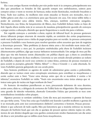 furiosa.
Ela e suas amigas ficaram revoltadas por não poder mais ir às compras, principalmente nos
dias que precediam os feriados de Eid, quando sempre nos embelezamos, saímos para
comprar coisas e veem-se montes de barracas, todas muito iluminadas, vendendo braceletes e
hena. Tudo isso acabou. As mulheres não eram atacadas se fossem aos mercados, mas o
Talibã gritava com elas e as aterrorizava para que ficassem em casa. Um único talibã tinha o
poder de controlar uma aldeia inteira. Nós, crianças, também estávamos zangadas.
Normalmente, nas férias, há lançamentos de filmes, mas Fazlullah fechara todas as lojas de
dvd. Àquela altura minha mãe já se cansara do maulana, principalmente quando ele começou
a pregar contra a educação, dizendo que quem frequentasse a escola iria para o inferno.
Em seguida começou a controlar a shura, espécie de tribunal local. As pessoas gostavam
desses tribunais porque atuavam de maneira rápida, ao contrário das cortes paquistanesas,
onde você podia esperar anos e tinha de pagar propina para ser ouvido. As pessoas começaram
a procurar Fazlullah e seus homens para resolver questões sobre assuntos que iam de negócios
a desavenças pessoais. “Meu problema já durava trinta anos e foi resolvido num único dia”,
um homem contou a meu pai. As punições estabelecidas pela shura de Fazlullah incluíam
chicoteamentos públicos, algo que nunca tínhamos testemunhado. Um amigo de meu pai lhe
disse que vira três homens serem chicoteados em público depois que a shura os considerou
culpados do sequestro de duas mulheres. Construiu-se um estrado elevado próximo ao reduto
de Fazlullah, e depois de ouvir seus sermões às sextas-feiras, centenas de pessoas reuniam-se
para assistir às punições, gritando “Allahu Akbar!” — Deus é Grande — a cada chicotada. Às
vezes Fazlullah aparecia galopando em seu cavalo preto.
Seus homens proibiram os agentes de saúde de administrar gotas contra a poliomielite,
dizendo que as vacinas eram uma conspiração americana para esterilizar as muçulmanas e
assim acabar com o Swat. “Curar uma doença antes que ela se manifeste é contra a lei
islâmica”, anunciava Fazlullah no rádio. “Vocês não encontrarão uma única criança que vá
tomar uma gota de vacina em lugar nenhum do Swat.”
Os homens do maulana patrulhavam as ruas, procurando infratores de seus decretos,
assim como, dizia-se, a delegacia de costumes do Talibã fazia no Afeganistão. Eles organizaram
uma guarda de trânsito voluntária, chamada Comandos Falcão, que percorria as ruas com
metralhadoras instaladas sobre picapes.
Algumas pessoas se sentiam satisfeitas. Certo dia meu pai encontrou o gerente do banco
em que tinha conta. “Uma boa coisa que Fazlullah está fazendo é proibir mulheres e garotas de
ir ao mercado, pois com isso economizamos dinheiro”, comentou o homem. Poucas pessoas
diziam o que achavam de tudo aquilo. Meu pai lamentava que a maioria estivesse na mesma
situação do barbeiro local, que um dia se queixou de possuir apenas oitenta rupias no cofre,
menos de um décimo daquilo que seus ganhos costumavam render. Exatamente um dia antes
ele disse a um jornalista que os talibãs eram bons muçulmanos.
 