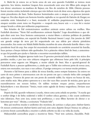 A Mulá fm já estava no ar havia cerca de um ano quando Fazlullah se tornou mais
agressivo. Seu irmão, maulana Liaquat, fora assassinado com seus três filhos pelo ataque de
um drone americano na madrasa de Bajaur, em fins de outubro de 2006. Oitenta pessoas
foram mortas então, incluindo crianças que não tinham mais de doze anos, algumas das quais
eram procedentes do Swat. Todos ficamos horrorizados com o ataque, e as pessoas juraram
vingar-se. Dez dias depois um homem-bomba explodiu-se no quartel do Exército de Dargai, no
caminho entre Islamabad e o Swat, matando 42 soldados paquistaneses. Naquela época
ataques suicidas eram raros no Paquistão — naquele ano, houve seis — e esse foi o maior
ataque levado a efeito por militantes paquistaneses.
Nos feriados de Eid costumávamos sacrificar animais como cabras ou ovelhas. Mas
Fazlullah decretou: “Neste Eid sacrificaremos animais bípedes”. Logo descobrimos o que ele
quis dizer com isso. Seus homens começaram a matar khans e ativistas políticos de partidos
seculares e nacionalistas, em especial do Partido Nacional Awami ( anp). Em janeiro de 2007
um grande amigo de meu pai foi sequestrado em sua aldeia por oitenta pistoleiros
mascarados. Seu nome era Malak Bakht Baidar, membro de uma abastada família khan e vice-
presidente local do anp. Seu corpo foi encontrado enterrado no cemitério ancestral da família.
Suas pernas e braços tinham sido quebrados. Foi a primeira vítima fatal do Swat, e comentou-
se que foi punido por ajudar o Exército a encontrar esconderijos talibãs.
As autoridades fingiam ignorar tudo isso. O governo provincial ainda estava nas mãos dos
partidos mulás, e por isso não criticava ninguém que afirmasse lutar pelo Islã. A princípio
pensamos estar seguros em Mingora, a maior cidade do Swat. Mas o quartel-general de
Fazlullah ficava a poucos quilômetros, e, ainda que o Talibã não estivesse perto de nossa casa,
estava nos mercados, nas ruas e nas colinas. O perigo começava a se tornar muito próximo.
Durante o Eid fomos para a aldeia de nossa família, como sempre fazíamos. Eu estava no
carro de meu primo e atravessamos um rio no ponto em que a estrada tinha sido carregada
pelas águas. Tivemos de parar em um posto de controle talibã. Eu viajava no banco de trás,
com minha mãe. Meu primo apressou-se a nos dar suas fitas cassete de música, para que as
escondêssemos em nossos bolsos. Os talibãs vestiam roupas pretas, empunhavam
Kalashnikovs e nos disseram: “Irmãs, vocês estão agindo de forma vergonhosa. Deviam usar
burcas”.
Depois do Eid, quando voltamos à escola, vimos uma carta colada no portão. “A escola que
o senhor dirige é de linha ocidental e infiel. O senhor educa garotas, e elas usam uniformes
não islâmicos. Pare com isso, senão terá problemas, e seus filhos haverão de chorar e se
lamentar por você.” Abaixo, a assinatura “Fedayin Islã”.
Meu pai resolveu mudar o uniforme dos meninos, de camisas e calças para shalwar kamiz.
Os nossos continuaram shalwar kamiz azul real, com uma dupatta (lenço) branca na cabeça, e
as jovens foram aconselhadas a manter o cabelo coberto na ida e na volta da escola.
Hidayatullah aconselhou papai a manter-se firme. “Você tem carisma, Ziauddin. Pode
 