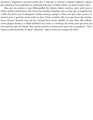 discursar e organizar as pessoas contra eles. A vida não se resume a inspirar oxigênio e expirar
gás carbônico. Você pode ficar aí, aceitando tudo que o Talibã ordena, ou pode resistir a eles.”
Meu pai nos contou o que Hidayatullah lhe dissera. Então escreveu uma carta para o
Diário Azadi, o jornal local. “Em nome dos mártires islâmicos, não é assim que se implementa
o Islã. Por favor, não machuquem minhas crianças porque o Deus em que vocês creem é o
mesmo para o qual elas rezam todos os dias. Tirem a minha vida, mas, por favor, não matem
meus alunos.” Quando meu pai viu o jornal, ficou muito abatido. A carta tinha sido enfiada
numa página interna, e o editor publicara seu nome e o endereço da escola, coisa que meu pai
não esperava que ele fizesse. Mas muitas pessoas o procuraram para dar os parabéns. “Você
lançou a primeira pedra na água”, disseram. “Agora vamos ter coragem de falar.”
 