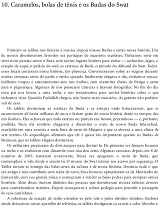 10. Caramelos, bolas de tênis e os Budas do Swat
Primeiro os talibãs nos tiraram a música, depois nossos Budas e então nossa história. Um
de nossos divertimentos favoritos era participar de excursões escolares. Tínhamos sorte em
viver num paraíso como o Swat, com tantos lugares bonitos para visitar — cachoeiras, lagos, a
estação de esqui, o palácio do wali, as estátuas de Buda, o túmulo do Akhund do Swat. Todos
esses locais contavam nossa história, tão pitoresca. Conversávamos sobre as viagens durante
muitas semanas antes de partir, e então, quando finalmente chegava o dia, vestíamos nossas
melhores roupas e amontoávamo-nos nos ônibus, com marmitas cheias de frango e arroz
para o piquenique. Algumas de nós possuíam câmeras e tiravam fotografias. No fim do dia
meu pai nos levava a uma rocha e nos revezávamos para contar histórias sobre o que
tínhamos visto. Quando Fazlullah chegou, não houve mais excursões. As garotas não podiam
sair de casa.
Os talibãs destruíram as estátuas de Buda e as estupas onde brincávamos, que se
encontravam ali havia milhares de anos e faziam parte de nossa história desde os tempos dos
reis Kushan. Eles achavam que toda estátua ou pintura era haram, pecaminosa — e, portanto,
proibida. Num dia sombrio chegaram a dinamitar o rosto de nosso Buda Jehanabad,
esculpido em uma encosta a meia hora de carro de Mingora e que se elevava a uma altura de
sete metros. Os arqueólogos afirmam que ele é quase tão importante quanto os Budas de
Bamiyan, que os talibãs afegãos destruíram.
Os militantes precisaram de dois ataques para destruí-lo. Da primeira vez fizeram buracos
na rocha e os encheram com dinamite, mas não deu certo. Algumas semanas depois, em 8 de
outubro de 2007, tentaram novamente. Dessa vez apagaram o rosto de Buda, que
contemplava o vale desde o século vii. O museu do Swat retirou seu acervo por segurança. O
Talibã tornou-se inimigo das belas-artes, da cultura e de nossa história. Destruiu tudo o que
era antigo e não contribuiu com nada de novo. Seus homens apropriaram-se da Montanha de
Esmeralda, com sua grande mina, e começaram a vender as belas pedras para comprar armas
horríveis. Além disso, tiravam dinheiro das pessoas que derrubavam nossas valiosas árvores
para contrabandear madeira. Depois começaram a cobrar pedágio para permitir a passagem
de seus caminhões.
A cobertura da estação de rádio estendeu-se pelo vale e pelos distritos vizinhos. Embora
ainda tivéssemos nosso aparelho de televisão, os talibãs desligaram os canais a cabo. Moniba e
 