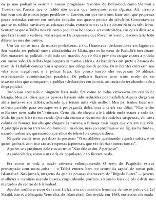 eu já não podíamos assistir a nossos programas favoritos de Bollywood, como Shararat e
Travessuras. Parecia que o Talibã não queria que fizéssemos coisa alguma. Até mesmo
baniram um de nossos jogos prediletos, o Carrom, em que tentamos fazer com que pequenas
peças redondas entrem em orifícios situados nas quatro pontas do tabuleiro. Comentava-se
que se os talibãs ouvissem as crianças rindo, entrariam nas salas e destruiriam os tabuleiros.
Sentíamos que o Talibã nos via como pequenos bonecos a ser controlados, aos quais dizia-se o
que fazer e como vestir-se. Pensei que se Deus quisesse que fôssemos assim, não nos teria feito
diferentes uns dos outros.
Um dia vimos uma de nossas professoras, a sra. Hammeda, desfazendo-se em lágrimas.
Seu marido era policial numa cidadezinha de Matta, que os homens de Fazlullah invadiram.
Eles mataram os policiais, incluindo seu marido. Aquele foi o primeiro ataque contra a polícia
em nosso vale. Os talibãs logo ocuparam muitas aldeias. As bandeiras em preto e branco do
tnsm de Fazlullah começaram a aparecer nas delegacias de polícia. Os militantes entravam nas
vilas com megafones, e a polícia fugia. Em pouco tempo eles ocuparam 59 aldeias,
estabelecendo administrações paralelas. Os policiais ficaram com tanto medo de ser
assassinados que começaram a publicar declarações em jornais, anunciando ter abandonado a
força policial.
Tudo isso acontecia e ninguém fazia nada. Era como se todos estivessem em estado de
letargia. Meu pai disse que as pessoas haviam sido seduzidas por Fazlullah. Alguns chegaram
até a juntar-se aos talibãs, achando que teriam uma vida melhor. Meu pai tentou fazer um
esforço paralelo para contrapor-se à propaganda deles, mas a tarefa era difícil. “Não tenho
militantes nem rádio fm”, brincava. Certo dia, ele chegou a ir à aldeia onde estava a sede da
Mulá fm para falar numa escola. Quando cruzou o rio numa das cadeiras suspensas, viu uma
coluna de fumaça tão alta que chegava às nuvens, a fumaça mais negra que vira em sua vida.
A princípio pensou tratar-se do forno de um oleiro, mas ao aproximar-se viu figuras barbudas,
usando turbantes, queimando aparelhos de televisão e computadores.
Naquela escola meu pai disse às pessoas: “Vi os aldeões queimando aquelas coisas, e só
quem ganhará com isso são as empresas japonesas, que vão fabricar outras tantas”.
Alguém se aproximou dele e sussurrou: “Não fale assim. É perigoso”.
As autoridades, como a maioria da população, não fizeram nada.
Era como se toda a nação estivesse enlouquecendo. O resto do Paquistão estava
preocupado com outra coisa — o Talibã entrara bem no centro da capital de nosso país,
Islamabad. Nos jornais, imagens do que as pessoas chamavam de “Brigada Burca” — jovens
mulheres e meninas usando burcas, empunhando porretes, atacando lojas de cds e dvds nos
mercados do centro de Islamabad.
Aquelas mulheres eram de Jamia Hafza, a maior madrasa feminina de nosso país, e da Lal
Masjid, isto é, a Mesquita Vermelha, de Islamabad. Construída em 1965, era assim chamada
 