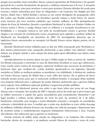 porque suas paredes eram vermelhas. Ficava a poucos quarteirões do Parlamento e do quartel-
general da isi, e muitos funcionários do governo e militares costumavam ir lá orar. A mesquita
tem duas madrasas, uma para meninos e outra para meninas. Durante décadas foi usada para
recrutar e treinar voluntários para lutar no Afeganistão e em Caxemira. Era dirigida por dois
irmãos, Abdul Aziz e Abdul Rashid, e tornara-se um centro divulgador de propaganda sobre
Bin Laden, que Rashid conhecera em Kandahar quando visitara o mulá Omar. Os irmãos
eram famosos por seus sermões exaltados, que atraíam milhares de fiéis, principalmente
depois do Onze de Setembro. Quando o presidente Musharraf se aliou aos Estados Unidos na
Guerra contra o Terror, a antiga aliança entre os militares e a mesquita transformou-se em
hostilidade, e a mesquita tornou-se um polo de manifestações contra o governo. Rashid
chegou a ser acusado de envolvimento numa conspiração para explodir o comboio militar de
Musharraf em Rawalpindi, em dezembro de 2003. Os investigadores disseram que os
explosivos foram armazenados na mesquita Lal Masjid. Poucos meses depois, porém, ele foi
inocentado.
Quando Musharraf enviou soldados para as fata em 2004, começando pelo Waziristão, os
dois irmãos promoveram uma campanha declarando a ação militar “não islâmica”. Ambos
tinham seu próprio website e uma estação fm pirata pelos quais difundiam suas ideias, como
Fazlullah.
Aproximadamente na mesma época em que o Talibã surgia no Swat, as jovens da madrasa
Lal Masjid começaram a aterrorizar as ruas de Islamabad. Invadiam as casas que, afirmavam,
eram usadas como centros de massagens, raptavam mulheres que acusavam de prostitutas e
fechavam lojas que vendiam cds e dvds, também queimando-os em fogueiras. Quando
convinha ao Talibã, as mulheres podiam se manifestar e ter visibilidade. A diretora da madrasa
era Umme Hassan, esposa de Abdul Aziz, o mais velho dos irmãos. Ela se gabava de haver
treinado muitas jovens, para que se tornassem mulheres-bomba. A mesquita tinha também
seus próprios tribunais para a aplicação da justiça islâmica, declarando que o governo falhara
nesse aspecto. Seus militantes raptavam policiais e saqueavam prédios públicos.
O governo de Musharraf parecia não saber o que fazer, talvez por causa de sua longa
aliança com a mesquita. Em meados de 2007 a situação estava tão ruim que o povo temeu que
os talibãs tomassem a capital. Era quase inacreditável, pois normalmente Islamabad é um
lugar pacífico e ordeiro, muito diferente do resto do país. Ao anoitecer de 3 de julho,
finalmente, comandos com tanques e carros blindados cercaram a mesquita. As autoridades
cortaram a eletricidade da área. À medida que a noite caía, desfechou-se uma súbita descarga
de artilharia. Soldados abriram buracos nas muralhas em volta da mesquita e dispararam tiros
de morteiro contra o estabelecimento, enquanto helicópteros sobrevoavam a área. Usando
alto-falantes, eles ordenaram que as garotas se rendessem.
Grande número de talibãs tinha atuado no Afeganistão e na Caxemira. Elas armaram
barricadas dentro da mesquita e na madrasa, usando blocos de concreto e sacos de areia.
 