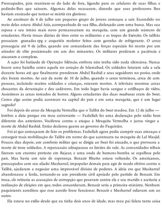Preocupados, pais reuniram-se do lado de fora, ligando para os celulares de suas filhas e
pedindo-lhes que saíssem. Algumas delas recusaram, dizendo que seus professores lhes
haviam ensinado que tornar-se mártir era glorioso.
Ao anoitecer de 4 de julho um pequeno grupo de jovens começou a sair. Escondido no
meio delas estava Abdul Aziz, acompanhado de sua filha, disfarçado com uma burca. Mas sua
esposa e seu irmão mais novo permaneceram na mesquita, com um grande número de
estudantes. Havia trocas diárias de tiros entre os militantes e as tropas do Exército. Os talibãs
possuíam granadas rpg e coquetéis molotov feitos com garrafas de refrigerante. O cerco
prosseguiu até 9 de julho, quando um comandante das forças especiais foi morto por um
atirador de elite posicionado em um dos minaretes. Os militares perderam a paciência e
atacaram o complexo.
A ação foi batizada de Operação Silêncio, embora não tenha sido nada silenciosa. Nunca
houve uma batalha como aquela no coração de Islamabad. Os soldados lutaram sala a sala
durante horas até que finalmente prenderam Abdul Rashid e seus seguidores no porão, onde
eles foram mortos. Ao cair da noite de 10 de julho, quando o cerco terminou, cerca de cem
pessoas, incluindo muitos soldados e crianças, estavam mortos. A televisão mostrou cenas
chocantes da devastação e dos cadáveres. Em todo lugar havia sangue e estilhaços de vidro.
Assistimos às cenas tomados de horror. Alguns estudantes das duas madrasas eram do Swat.
Como algo assim podia acontecer na capital do país e em uma mesquita, que é um lugar
sagrado?
Foi depois do cerco da Mesquita Vermelha que o Talibã do Swat mudou. Em 12 de julho —
lembro a data porque era meu aniversário — Fazlullah fez uma declaração pelo rádio bem
diferente das anteriores. Vociferou contra o ataque à Mesquita Vermelha e jurou vingar a
morte de Abdul Rashid. Então declarou guerra ao governo do Paquistão.
Foi aí que começaram de fato os problemas. Fazlullah agora podia cumprir suas ameaças e
conseguir mais mobilização do Talibã em nome do que acontecera na mesquita de Lal Masjid.
Poucos dias depois, um comboio militar que se dirigia ao Swat foi atacado, o que provocou a
morte de treze soldados. A repercussão ultrapassou os limites do vale. As comunidades tribais
fizeram um enorme protesto em Bajaur, e uma onda de homens-bomba se espalhou pelo
país. Mas havia um raio de esperança. Benazir Bhutto estava voltando. Os americanos,
preocupados com seu aliado Musharraf, impopular demais para agir de modo efetivo contra o
Talibã, ajudaram a negociar uma improvável divisão de poderes. A ideia era que Musharraf
abandonasse a farda, tornando-se um presidente civil apoiado pelo partido de Benazir. Em
troca, ele retiraria as acusações de corrupção que pesavam contra ela e seu marido e aceitaria a
realização de eleições em que, todos concordavam, Benazir seria a primeira-ministra. Nenhum
paquistanês acreditou que esse acordo fosse funcionar. Benazir e Musharraf odiavam um ao
outro.
Ela estava no exílio desde que eu tinha dois anos de idade, mas meu pai falara tanta coisa
 