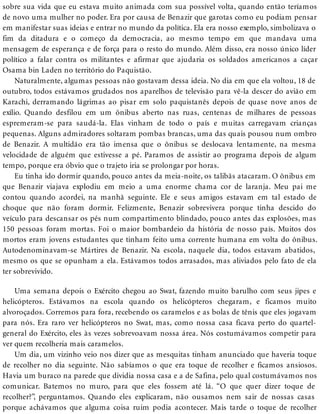 sobre sua vida que eu estava muito animada com sua possível volta, quando então teríamos
de novo uma mulher no poder. Era por causa de Benazir que garotas como eu podiam pensar
em manifestar suas ideias e entrar no mundo da política. Ela era nosso exemplo, simbolizava o
fim da ditadura e o começo da democracia, ao mesmo tempo em que mandava uma
mensagem de esperança e de força para o resto do mundo. Além disso, era nosso único líder
político a falar contra os militantes e afirmar que ajudaria os soldados americanos a caçar
Osama bin Laden no território do Paquistão.
Naturalmente, algumas pessoas não gostavam dessa ideia. No dia em que ela voltou, 18 de
outubro, todos estávamos grudados nos aparelhos de televisão para vê-la descer do avião em
Karachi, derramando lágrimas ao pisar em solo paquistanês depois de quase nove anos de
exílio. Quando desfilou em um ônibus aberto nas ruas, centenas de milhares de pessoas
espremeram-se para saudá-la. Elas vinham de todo o país e muitas carregavam crianças
pequenas. Alguns admiradores soltaram pombas brancas, uma das quais pousou num ombro
de Benazir. A multidão era tão imensa que o ônibus se deslocava lentamente, na mesma
velocidade de alguém que estivesse a pé. Paramos de assistir ao programa depois de algum
tempo, porque era óbvio que o trajeto iria se prolongar por horas.
Eu tinha ido dormir quando, pouco antes da meia-noite, os talibãs atacaram. O ônibus em
que Benazir viajava explodiu em meio a uma enorme chama cor de laranja. Meu pai me
contou quando acordei, na manhã seguinte. Ele e seus amigos estavam em tal estado de
choque que não foram dormir. Felizmente, Benazir sobrevivera porque tinha descido do
veículo para descansar os pés num compartimento blindado, pouco antes das explosões, mas
150 pessoas foram mortas. Foi o maior bombardeio da história de nosso país. Muitos dos
mortos eram jovens estudantes que tinham feito uma corrente humana em volta do ônibus.
Autodenominavam-se Mártires de Benazir. Na escola, naquele dia, todos estavam abatidos,
mesmo os que se opunham a ela. Estávamos todos arrasados, mas aliviados pelo fato de ela
ter sobrevivido.
Uma semana depois o Exército chegou ao Swat, fazendo muito barulho com seus jipes e
helicópteros. Estávamos na escola quando os helicópteros chegaram, e ficamos muito
alvoroçados. Corremos para fora, recebendo os caramelos e as bolas de tênis que eles jogavam
para nós. Era raro ver helicópteros no Swat, mas, como nossa casa ficava perto do quartel-
general do Exército, eles às vezes sobrevoavam nossa área. Nós costumávamos competir para
ver quem recolheria mais caramelos.
Um dia, um vizinho veio nos dizer que as mesquitas tinham anunciado que haveria toque
de recolher no dia seguinte. Não sabíamos o que era toque de recolher e ficamos ansiosos.
Havia um buraco na parede que dividia nossa casa e a de Safina, pelo qual costumávamos nos
comunicar. Batemos no muro, para que eles fossem até lá. “O que quer dizer toque de
recolher?”, perguntamos. Quando eles explicaram, não ousamos nem sair de nossas casas
porque achávamos que alguma coisa ruim podia acontecer. Mais tarde o toque de recolher
 