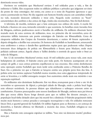 dominaria nossas vidas.
Ouvimos no noticiário que Musharraf enviara 3 mil soldados para o vale, a fim de
enfrentar o Talibã. Eles ocuparam todos os edifícios públicos e privados que julgaram ser úteis
do ponto de vista estratégico. Até então, era como se o resto do Paquistão ignorasse o que
estava acontecendo no Swat. No dia seguinte um homem-bomba atacou um caminhão militar
no vale, matando dezessete soldados e treze civis. Naquela noite ouvimos os “bum”
característicos dos canhões e das armas de fogo, vindos das montanhas. Não foi fácil dormir.
A televisão, de manhã, noticiava que a luta começara nas colinas do norte. A escola foi
fechada e ficamos em casa, tentando entender o que acontecia. As batalhas eram travadas fora
de Mingora, embora pudéssemos ouvir o barulho da artilharia. Os militares disseram haver
matado mais de uma centena de militantes, mas, no primeiro dia de novembro, cerca de
setecentos talibãs tomaram um ponto estratégico do Exército em Khwazakhela. Cerca de
cinquenta soldados dos Corpos da Fronteira desertaram, e outros 48 foram capturados e
depois obrigados a desfilar nas cercanias. Os homens de Fazlullah os humilharam, arrancando
seus uniformes e armas e dando-lhes quinhentas rupias para que pudessem voltar. Depois
tomaram duas delegacias de polícia em Khwazakhela e foram para Madyan, onde mais
policiais cederam armas. Àquela altura o Talibã detinha o controle de quase todo o Swat ao
redor de Mingora.
Em 12 de novembro Musharraf enviou mais 10 mil soldados para nosso vale, com mais
helicópteros de combate. O Exército estava por toda parte. Os homens acamparam até no
campo de golfe, e suas armas potentes espalhavam-se nas encostas. Eles então desfecharam
uma operação contra Fazlullah que mais tarde seria conhecida como a Primeira Batalha do
Swat. Era a primeira vez que o Exército se lançava contra seu próprio povo fora das fata. A
polícia certa vez tentou capturar Fazlullah numa reunião, mas uma gigantesca tempestade de
areia se levantou, e o talibã conseguiu escapar. Isso aumentou ainda mais seu mistério e sua
reputação espiritual.
Os militantes não desistiram facilmente. Em vez disso, avançaram para o leste e em 16 de
novembro se apossaram de Alpuri, a principal cidade de Shangla, onde a polícia local fugiu
sem oferecer resistência. As pessoas diziam que tchetchenos e uzbeques estavam entre os
combatentes. Ficamos preocupados com nossos familiares de Shangla, embora meu pai tivesse
dito que nossa aldeia ficava longe demais para que os talibãs lhe dessem atenção, e a
população local tinha deixado claro que iria mantê-los a distância. O Exército paquistanês tinha
muito mais homens e armas pesadas e conseguiu reconquistar o vale. Os soldados tomaram
Iman Deri, o quartel-general de Fazlullah. Os talibãs fugiram para as florestas e, no começo de
dezembro, o Exército afirmou ter libertado a maioria das áreas. Fazlullah refugiou-se nas
montanhas.
Mas o Exército não conseguiu expulsar os talibãs. “Isso não vai demorar muito”, predisse
meu pai.
 