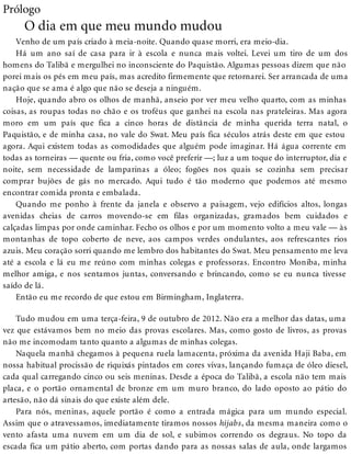 Prólogo
O dia em que meu mundo mudou
Venho de um país criado à meia-noite. Quando quase morri, era meio-dia.
Há um ano saí de casa para ir à escola e nunca mais voltei. Levei um tiro de um dos
homens do Talibã e mergulhei no inconsciente do Paquistão. Algumas pessoas dizem que não
porei mais os pés em meu país, mas acredito firmemente que retornarei. Ser arrancada de uma
nação que se ama é algo que não se deseja a ninguém.
Hoje, quando abro os olhos de manhã, anseio por ver meu velho quarto, com as minhas
coisas, as roupas todas no chão e os troféus que ganhei na escola nas prateleiras. Mas agora
moro em um país que fica a cinco horas de distância de minha querida terra natal, o
Paquistão, e de minha casa, no vale do Swat. Meu país fica séculos atrás deste em que estou
agora. Aqui existem todas as comodidades que alguém pode imaginar. Há água corrente em
todas as torneiras — quente ou fria, como você preferir —; luz a um toque do interruptor, dia e
noite, sem necessidade de lamparinas a óleo; fogões nos quais se cozinha sem precisar
comprar bujões de gás no mercado. Aqui tudo é tão moderno que podemos até mesmo
encontrar comida pronta e embalada.
Quando me ponho à frente da janela e observo a paisagem, vejo edifícios altos, longas
avenidas cheias de carros movendo-se em filas organizadas, gramados bem cuidados e
calçadas limpas por onde caminhar. Fecho os olhos e por um momento volto a meu vale — às
montanhas de topo coberto de neve, aos campos verdes ondulantes, aos refrescantes rios
azuis. Meu coração sorri quando me lembro dos habitantes do Swat. Meu pensamento me leva
até a escola e lá eu me reúno com minhas colegas e professoras. Encontro Moniba, minha
melhor amiga, e nos sentamos juntas, conversando e brincando, como se eu nunca tivesse
saído de lá.
Então eu me recordo de que estou em Birmingham, Inglaterra.
Tudo mudou em uma terça-feira, 9 de outubro de 2012. Não era a melhor das datas, uma
vez que estávamos bem no meio das provas escolares. Mas, como gosto de livros, as provas
não me incomodam tanto quanto a algumas de minhas colegas.
Naquela manhã chegamos à pequena ruela lamacenta, próxima da avenida Haji Baba, em
nossa habitual procissão de riquixás pintados em cores vivas, lançando fumaça de óleo diesel,
cada qual carregando cinco ou seis meninas. Desde a época do Talibã, a escola não tem mais
placa, e o portão ornamental de bronze em um muro branco, do lado oposto ao pátio do
artesão, não dá sinais do que existe além dele.
Para nós, meninas, aquele portão é como a entrada mágica para um mundo especial.
Assim que o atravessamos, imediatamente tiramos nossos hijabs, da mesma maneira como o
vento afasta uma nuvem em um dia de sol, e subimos correndo os degraus. No topo da
escada fica um pátio aberto, com portas dando para as nossas salas de aula, onde largamos
 
