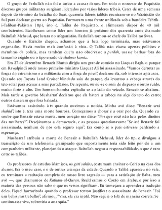 O grupo de Fazlullah não foi o único a causar danos. Em todo o noroeste do Paquistão
diversos grupos militantes surgiram, liderados por vários líderes tribais. Cerca de uma semana
depois do término da batalha do Swat, quarenta líderes talibãs reuniram-se no Waziristão do
Sul para declarar guerra ao Paquistão. Formaram uma frente unificada sob a bandeira Tehrik-
i-Taliban-Pakistan (ttp), isto é, Talibã do Paquistão, e afirmaram dispor de 40 mil
combatentes. Escolheram como líder um homem já próximo dos quarenta anos chamado
Baitullah Mehsud, que lutara no Afeganistão. Fazlullah tornou-se chefe do Talibã no Swat.
Quando o Exército chegou, achamos que a luta logo terminaria, mas estávamos
enganados. Havia muito mais confusão à vista. O Talibã não visava apenas políticos e
membros da polícia, mas também quem não observasse a purdah, usasse barbas fora do
tamanho exigido ou o tipo errado de shalwar kamiz.
Em 27 de dezembro Benazir Bhutto dirigiu um grande comício no Liaquat Bagh, o parque
em Rawalpindi onde nosso primeiro-ministro Liaquat Ali foi assassinado. “Vamos derrotar as
forças do extremismo e a militância com a força do povo”, declarou ela, sob intensos aplausos.
Quando seu Toyota Land Cruiser blindado saiu do parque, ela levantou a cabeça através do
teto solar para acenar a seus partidários. De repente, ouviu-se o som de disparos e outro ruído,
muito forte e alto. Um homem-bomba explodiu-se ao lado do veículo. Benazir se abaixou.
Mais tarde o governo Musharraf declarou que ela batera a cabeça na alça do teto do carro;
outros disseram que fora baleada.
Estávamos assistindo à tv quando ouvimos a notícia. Minha avó disse: “Benazir será
shahid”, isto é, terá uma morte honrosa. Começamos a chorar e a orar por ela. Quando eu
soube que Benazir estava morta, meu coração me disse: “Por que você não luta pelos direitos
das mulheres?”. Desejávamos a democracia, e as pessoas questionavam: “Se até Benazir foi
assassinada, nenhum de nós está seguro aqui”. Era como se o país estivesse perdendo a
esperança.
Musharraf atribuiu a morte de Benazir a Baitullah Mehsud, líder do ttp, e divulgou a
transcrição de um telefonema grampeado que supostamente teria sido feito por ele a um
companheiro militante, planejando o ataque. Baitullah negou a responsabilidade, o que é raro
entre os talibãs.
Os professores de estudos islâmicos, os gari sahibs, costumam ensinar o Corão na casa dos
alunos. Era o meu caso, e o de outras crianças da cidade. Quando o Talibã apareceu no vale,
eu terminara a recitação completa de nosso livro sagrado — para a satisfação de Baba, meu
avô —, que chamamos de Katham-ul-Quran. Recitávamos o Corão em árabe, e por isso a
maioria das pessoas não sabe o que os versos significam. Eu começara a aprender a tradução
deles. Fiquei horrorizada quando o professor tentou justificar o assassinato de Benazir. “Foi
um belíssimo trabalho”, afirmou. “Viva, ela era inútil. Não seguia o Islã de maneira correta. Se
continuasse viva, sobreviria a anarquia.”
 
