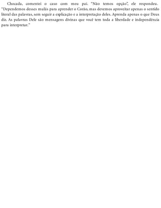 Chocada, comentei o caso com meu pai. “Não temos opção”, ele respondeu.
“Dependemos desses mulás para aprender o Corão, mas devemos aproveitar apenas o sentido
literal das palavras, sem seguir a explicação e a interpretação deles. Aprenda apenas o que Deus
diz. As palavras Dele são mensagens divinas que você tem toda a liberdade e independência
para interpretar.”
 