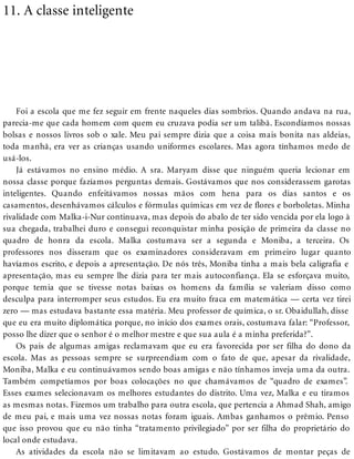 11. A classe inteligente
Foi a escola que me fez seguir em frente naqueles dias sombrios. Quando andava na rua,
parecia-me que cada homem com quem eu cruzava podia ser um talibã. Escondíamos nossas
bolsas e nossos livros sob o xale. Meu pai sempre dizia que a coisa mais bonita nas aldeias,
toda manhã, era ver as crianças usando uniformes escolares. Mas agora tínhamos medo de
usá-los.
Já estávamos no ensino médio. A sra. Maryam disse que ninguém queria lecionar em
nossa classe porque fazíamos perguntas demais. Gostávamos que nos considerassem garotas
inteligentes. Quando enfeitávamos nossas mãos com hena para os dias santos e os
casamentos, desenhávamos cálculos e fórmulas químicas em vez de flores e borboletas. Minha
rivalidade com Malka-i-Nur continuava, mas depois do abalo de ter sido vencida por ela logo à
sua chegada, trabalhei duro e consegui reconquistar minha posição de primeira da classe no
quadro de honra da escola. Malka costumava ser a segunda e Moniba, a terceira. Os
professores nos disseram que os examinadores consideravam em primeiro lugar quanto
havíamos escrito, e depois a apresentação. De nós três, Moniba tinha a mais bela caligrafia e
apresentação, mas eu sempre lhe dizia para ter mais autoconfiança. Ela se esforçava muito,
porque temia que se tivesse notas baixas os homens da família se valeriam disso como
desculpa para interromper seus estudos. Eu era muito fraca em matemática — certa vez tirei
zero — mas estudava bastante essa matéria. Meu professor de química, o sr. Obaidullah, disse
que eu era muito diplomática porque, no início dos exames orais, costumava falar: “Professor,
posso lhe dizer que o senhor é o melhor mestre e que sua aula é a minha preferida?”.
Os pais de algumas amigas reclamavam que eu era favorecida por ser filha do dono da
escola. Mas as pessoas sempre se surpreendiam com o fato de que, apesar da rivalidade,
Moniba, Malka e eu continuávamos sendo boas amigas e não tínhamos inveja uma da outra.
Também competíamos por boas colocações no que chamávamos de “quadro de exames”.
Esses exames selecionavam os melhores estudantes do distrito. Uma vez, Malka e eu tiramos
as mesmas notas. Fizemos um trabalho para outra escola, que pertencia a Ahmad Shah, amigo
de meu pai, e mais uma vez nossas notas foram iguais. Ambas ganhamos o prêmio. Penso
que isso provou que eu não tinha “tratamento privilegiado” por ser filha do proprietário do
local onde estudava.
As atividades da escola não se limitavam ao estudo. Gostávamos de montar peças de
 